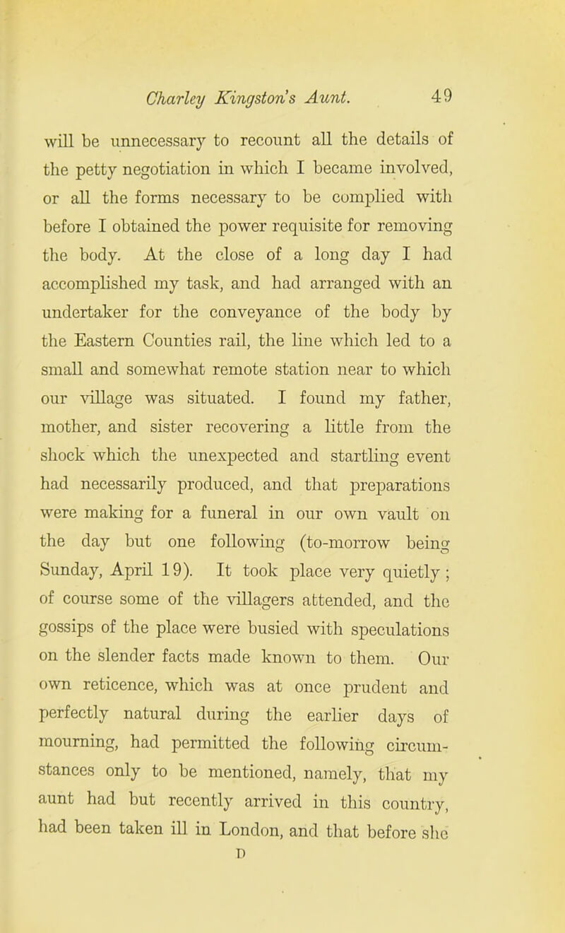 will be unnecessary to recount all the details of the petty negotiation in which I became involved, or all the forms necessary to be complied with before I obtained the power requisite for removing the body. At the close of a long day I had accomplished my task, and had arranged with an undertaker for the conveyance of the body by the Eastern Counties rail, the line which led to a small and somewhat remote station near to which our village was situated. I found my father, mother, and sister recovering a little from the shock which the unexpected and startling event had necessarily produced, and that j)reparations were making for a funeral in our own vault on the day but one following (to-morrow being Sunday, April 19). It took place very quietly; of course some of the villagers attended, and the gossips of the place were busied with speculations on the slender facts made known to them. Our own reticence, which was at once j)rudent and perfectly natural durmg the earlier days of mourning, had permitted the following cii'cuni- stances only to be mentioned, namely, that my aunt had but recently arrived in this country, had been taken ill in London, and that before she D