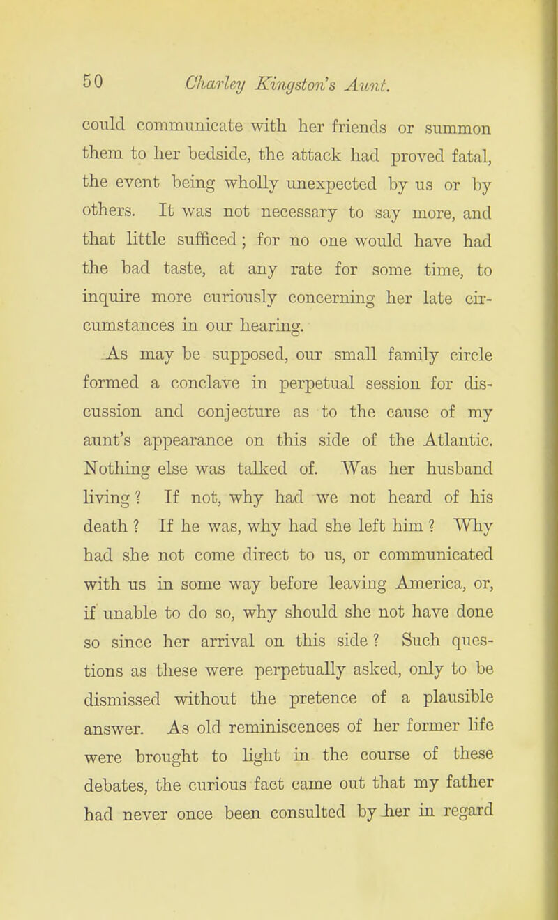 could communicate with her friends or summon them to her bedside, the attack had proved fatal, the event being wholly unexpected by us or by others. It was not necessary to say more, and that little sufficed; for no one would have had the bad taste, at any rate for some time, to inquire more curiously concerning her late cir- cumstances in our hearing. As may be supposed, our small family circle formed a conclave in perpetual session for dis- cussion and conjecture as to the cause of my aunt's appearance on this side of the Atlantic. Nothing else was talked of. Was her husband living ? If not, why had we not heard of his death ? If he was, why had she left him ? Why had she not come direct to us, or communicated with us in some way before leaving America, or, if unable to do so, why should she not have done so since her arrival on this side ? Such ques- tions as these were perpetually asked, only to be dismissed without the pretence of a plausible answer. As old reminiscences of her former life were brought to light in the course of these debates, the curious fact came out that my father had never once been consulted by lier in regard