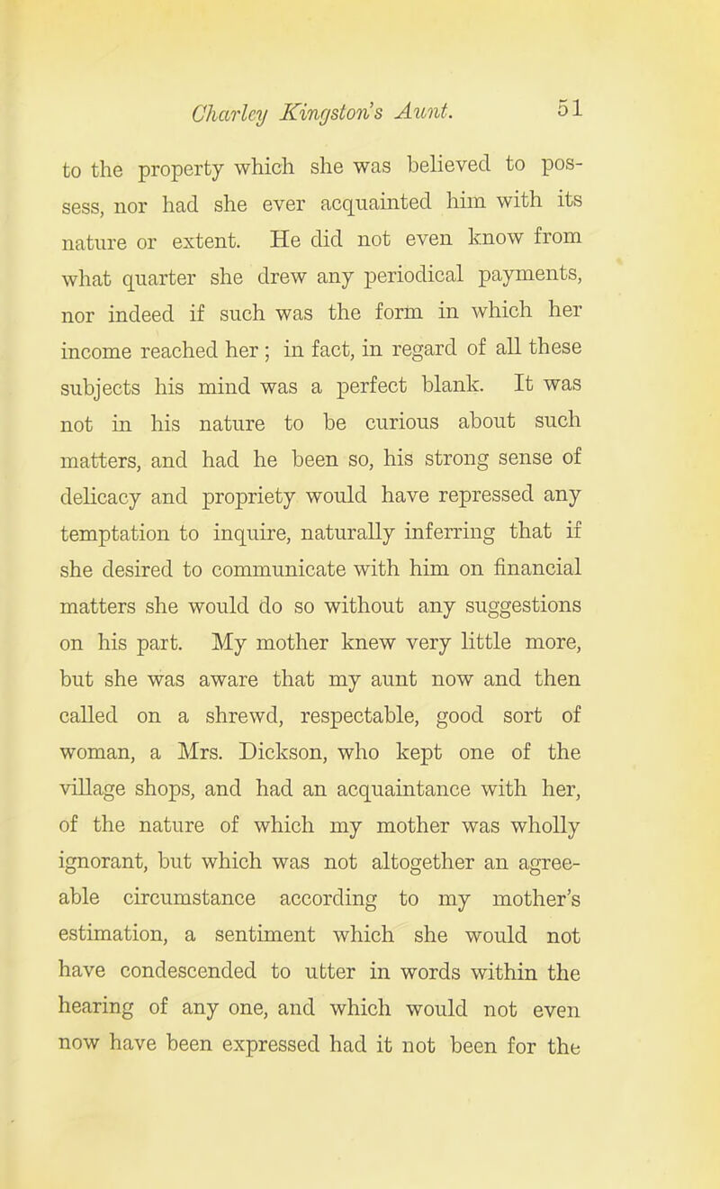 to the property which she was believed to pos- sess, nor had she ever acquainted him with its nature or extent. He did not even know from what quarter she drew any periodical payments, nor indeed if such was the form in which her income reached her ; in fact, in regard of all these subjects his mind was a perfect blank. It was not in his nature to be curious about such matters, and had he been so, his strong sense of delicacy and propriety would have repressed any temptation to inquire, naturally inferring that if she desired to communicate with him on financial matters she would do so without any suggestions on his part. My mother knew very little more, but she was aware that my aunt now and then called on a shrewd, respectable, good sort of woman, a Mrs. Dickson, who kept one of the village shops, and had an acquaintance with her, of the nature of which my mother was wholly ignorant, but which was not altogether an agree- able circumstance according to my mother's estimation, a sentiment which she would not have condescended to utter in words within the hearing of any one, and which would not even now have been expressed had it not been for the