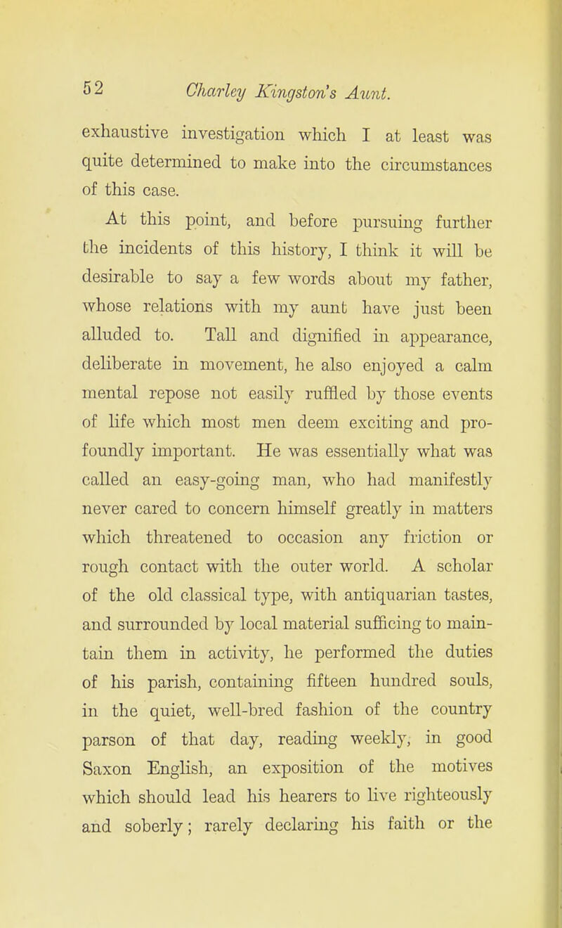 exhaustive investigation which I at least was quite determined to make into the circumstances of this case. At this point, and before pursuing further the incidents of this history, I think it will be desirable to say a few words about my father, whose relations with my aunt have just been alluded to. Tall and dignified in appearance, deliberate in movement, he also enjoyed a calm mental repose not easily ruffled by those events of life which most men deem exciting and pro- foundly important. He was essentially what was called an easy-gomg man, who had manifestly never cared to concern himself greatly in matters which threatened to occasion any friction or rough contact with the outer world. A scholar of the old classical type, with antiquarian tastes, and surrounded by local material sujSicing to main- tain them in activity, he performed the duties of his parish, contauiing fifteen hundred souls, in the quiet, well-bred fashion of the country parson of that day, reading weekly, in good Saxon English, an exposition of the motives which should lead his hearers to live righteously and soberly; rarely declaring his faith or the