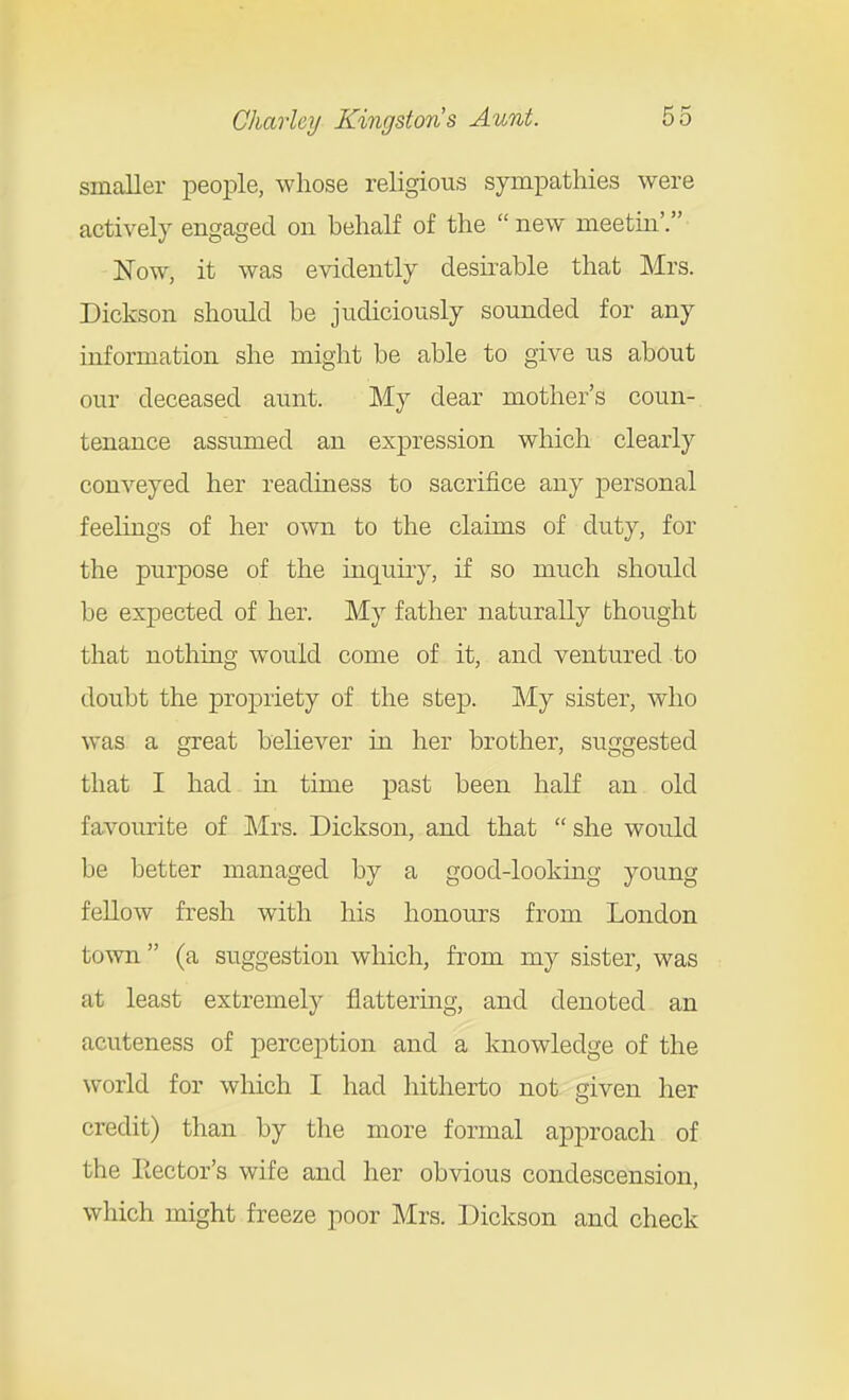 smaller people, whose religious sympathies were actively engaged on behalf of the new meetin'. Now, it was evidently desirable that Mrs. Dickson should be judiciously sounded for any information she might be able to give us about our deceased aunt. My dear mother's coun- tenance assumed an expression which clearly conveyed her readiness to sacrifice any jDersonal feelings of her own to the claims of duty, for the purpose of the inquiry, if so much should be expected of her. My father naturally thought that nothing would come of it, and ventured to doubt the propriety of the step. My sister, who was a great believer in her brother, suggested that I had in time past been half an old favourite of Mrs. Dickson, and that  she would be better managed by a good-looking young fellow fresh with his honours from London town  (a suggestion which, from my sister, was at least extremely flattering, and denoted an acuteness of perception and a knowledge of the world for which I had hitherto not given her credit) than by tlie more formal approach of the Rector's wife and her obvious condescension, which might freeze poor Mrs. Dickson and check