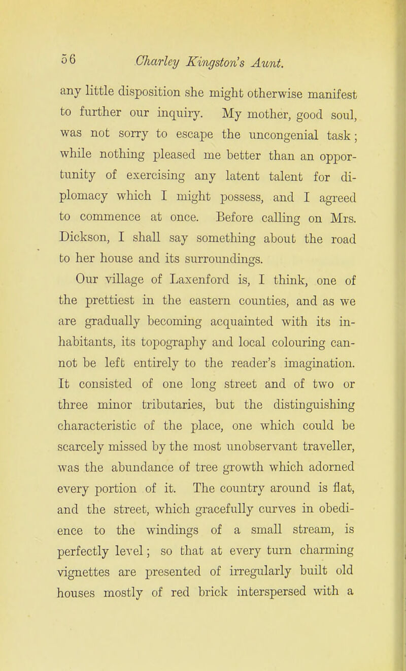 any little disposition she might otherwise manifest to further our inquiry. My mother, good soul, was not sorry to escape the uncongenial task; while nothing pleased me better than an oppor- tunity of exercising any latent talent for di- plomacy which I might possess, and I agreed to commence at once. Before calling on Mrs. Dickson, I shall say something about the road to her house and its surroundings. Our village of Laxenford is, I think, one of the prettiest in the eastern counties, and as we are gradually becoming acquainted with its in- habitants, its topography and local colouring can- not be left entirely to the reader's imagination. It consisted of one long street and of two or three minor tributaries, but the distinguishing characteristic of the place, one which could be scarcely missed by the most unobservant traveller, was the abundance of tree growth which adorned every portion of it. The country around is flat, and the street, which gracefully curves in obedi- ence to the winduigs of a small stream, is perfectly level; so that at every turn charming vignettes are presented of irregularly built old houses mostly of red brick interspersed with a