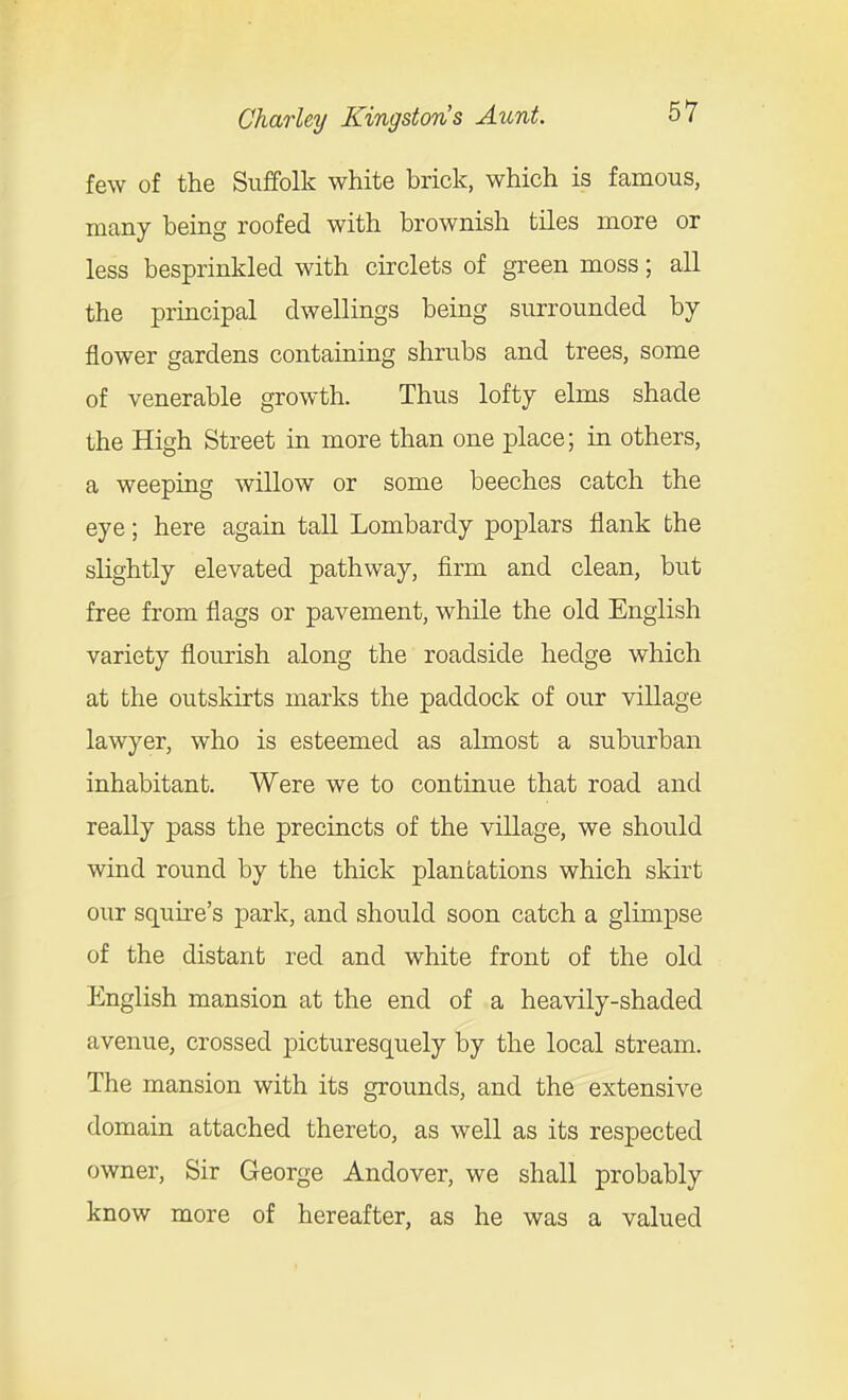 few of the Suffolk white brick, which is famous, many being roofed with brownish tiles more or less besprinkled with circlets of gi-een moss; all the principal dwellings being surrounded by flower gardens containing shrubs and trees, some of venerable growth. Thus lofty elms shade the High Street in more than one place; in others, a weeping willow or some beeches catch the eye; here again tall Lombardy poplars flank the slightly elevated pathway, firm and clean, but free from flags or pavement, while the old English variety flourish along the roadside hedge which at the outskirts marks the paddock of our village lawyer, who is esteemed as almost a suburban inhabitant. Were we to continue that road and really pass the precincts of the village, we should wind round by the thick plantations which skirt our squire's park, and should soon catch a glimpse of the distant red and white front of the old English mansion at the end of a heavily-shaded avenue, crossed picturesquely by the local stream. The mansion with its grounds, and the extensive domain attached thereto, as well as its respected owner. Sir George Andover, we shall probably know more of hereafter, as he was a valued