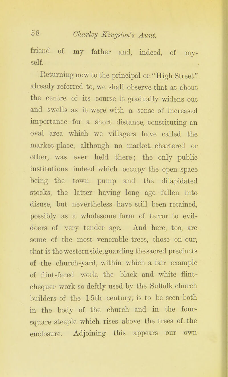 friend of my father and, indeed, of my- self. Eeturning now to the principal or High Street already referred to, we shall observe that at about the centre of its course it gradually widens out and swells as it were with a sense of increased importance for a short distance, constituting an oval area which we villagers have called the market-place, although no market, chartered or other, was ever held there; the only public institutions indeed which occupy the open space being the town pump and the dilapidated stocks, the latter having long ago fallen into disuse, but nevertheless have still been retained, possibly as a wholesome form of terror to evil- doers of very tender age. And here, too, are some of the most venerable trees, those on our, that is the western side, guarding the sacred j)recincts of the church-yard, within which a fair example of flint-faced work, the black and white flmt- chequer work so deftly used by the Suffolk church builders of the 15 th century, is to be seen both in the body of the church and in the four- square steeple which rises above tlie trees of the enclosure. Adjoining this appears our o^vn