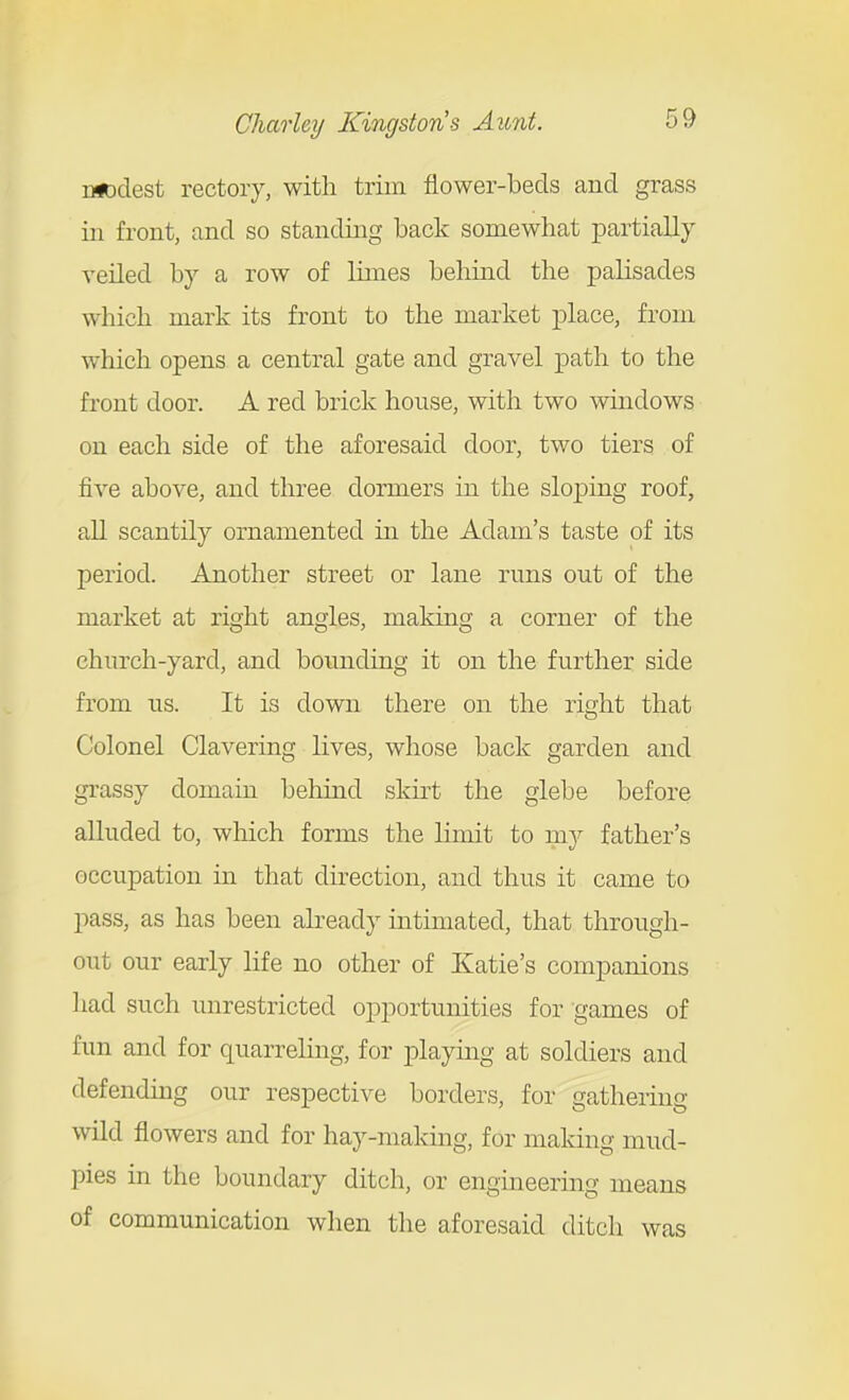 iUDdest rectory, with trim flower-beds and grass ill front, and so standing back somewhat partially veiled by a row of limes behind the palisades which mark its front to the market place, from which opens a central gate and gravel path to the front door. A red brick house, with two windows on each side of the aforesaid door, two tiers of five above, and three dormers in the slojDing roof, all scantily ornamented in the Adam's taste of its period. Another street or lane runs out of the market at right angles, making a corner of the church-yard, and bounding it on the further side from us. It is down there on the right that Colonel Clavering lives, whose back garden and grassy domain behind skii't the glebe before alluded to, which forms the limit to mj father's occupation in that direction, and thus it came to pass, as has been already intimated, that through- out our early life no other of Katie's companions liad such unrestricted opportunities for games of fun and for quarreling, for playmg at soldiers and defending our respective borders, for gathering wild flowers and for hay-making, for maldng mud- pies in the boundary ditch, or engineering means of communication when the aforesaid ditch was