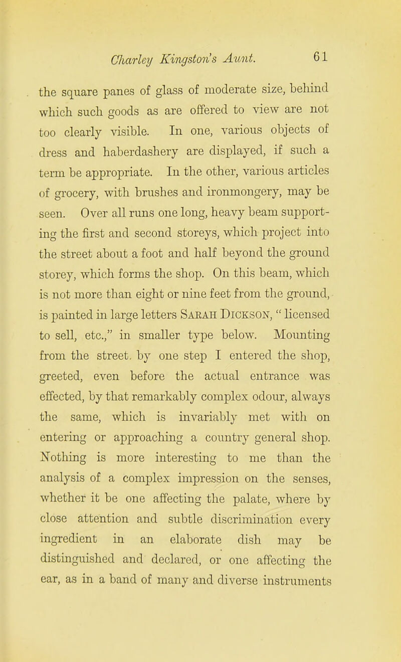 the square panes of glass of moderate size, behind which such goods as are offered to view are not too clearly visible. In one, various objects of dress and haberdashery are displayed, if such a term be appropriate. In the other, various articles of grocery, with brushes and ironmongery, may be seen. Over aU runs one long, heavy beam support- ing the first and second storeys, which project into the street about a foot and half beyond the ground storey, which forms the shop. On this beam, which is not more than eight or nine feet from the ground, is painted in large letters Sarah Dickson,  Kcensed to sell, etc., in smaller type below. Mounting from the street, by one step I entered the shop, greeted, even before the actual entrance was effected, by that remarkably complex odour, always the same, which is invariably met with on entering or approaching a country general shop. Nothing is more interesting to me than the analysis of a complex impression on the senses, whether it be one affecting the palate, where by close attention and subtle discrimination every ingredient in an elaborate dish may be distinguished and declared, or one affecting the ear, as in a band of many and diverse instruments