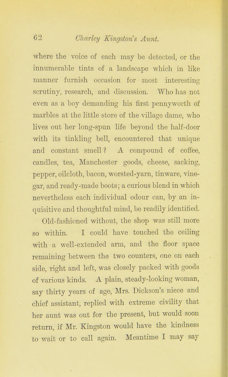 where the voice of each may be detected, or the innumerable tmts of a landscape which in like manner furnish occasion for most mteresting scrutiny, research, and discussion. Who has not even as a boy demanding his first pennyworth of marbles at the little store of the village dame, who lives out her long-spun life beyond the half-door with its tinkling bell, encountered that unique and constant smell ? A compound of coffee, candles, tea, Manchester goods, cheese, sacking, pepper, oilcloth, bacon, worsted-yarn, tinware, vine- gar, and ready-made boots; a curious blend in which nevertheless each individual odour can, by an in- quisitive and thoughtful mind, be readily identified. Old-fashioned without, the shop was still more so within. I could have touched the ceiling with a well-extended arm, and the floor space remaining between the two counters, one on each side, right and left, was closely packed with goods of various kinds. A plain, steady-looking woman, say thirty years of age, Mrs. Dickson's niece and chief assistant, replied with extreme civihty that her aunt was out for the present, but would soon return, if Mr. Kingston would have the kindness to wait or to call again. Meantime I may say