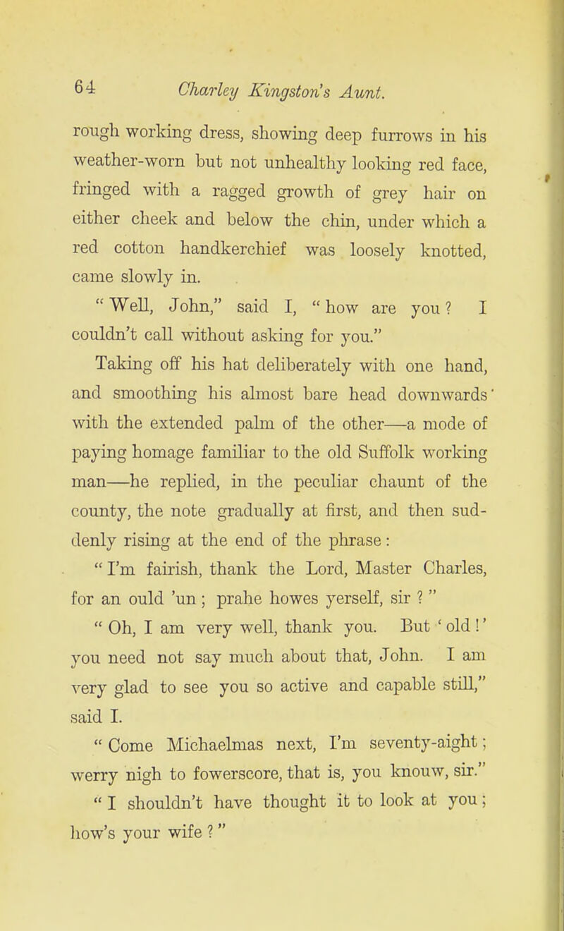rough working dress, showing deep furrows in his weather-worn but not unhealthy looking red face, fringed with a ragged gi'owth of grey hair on either cheek and below the chin, under which a red cotton handkerchief was loosely knotted, came slowly in. Well, John, said I, how are you? I couldn't call without asking for you. Taking off his hat deliberately with one hand, and smoothing his almost bare head downwards with the extended palm of the other—a mode of paying homage familiar to the old Suffolk working man—he replied, in the peculiar chaunt of the county, the note gradually at first, and then sud- denly rising at the end of the phrase:  I'm fairish, thank the Lord, Master Charles, for an ould 'un; prahe howes yerself, sir ?   Oh, I am very well, thank you. But ' old !' you need not say much about that, John. I am very glad to see you so active and capable still, said I.  Come Michaelmas next, I'm seventy-aight; werry nigh to fowerscore, that is, you knouw, sir.  I shouldn't have thought it to look at you; liow's your wife ? 