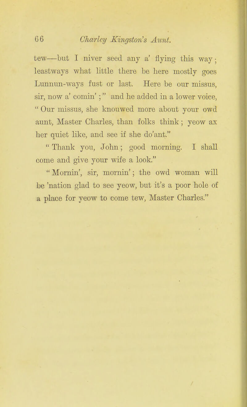 tew—but I niver seed any a' flying this way; leastways what little there be here mostly goes Lunnnn-ways fust or last. Here be our missus, sir, now a' comin' ; and he added in a lower voice,  Our missus, she knouwed more about your owd aunt. Master Charles, than folks think; yeow ax her quiet like, and see if she do'ant.  Thank you, John; good morning. I shall come and give your wife a look.  Mornin', sir, mornin'; the owd woman will be 'nation glad to see yeow, but it's a poor hole of a place for yeow to come tew. Master Charles. /