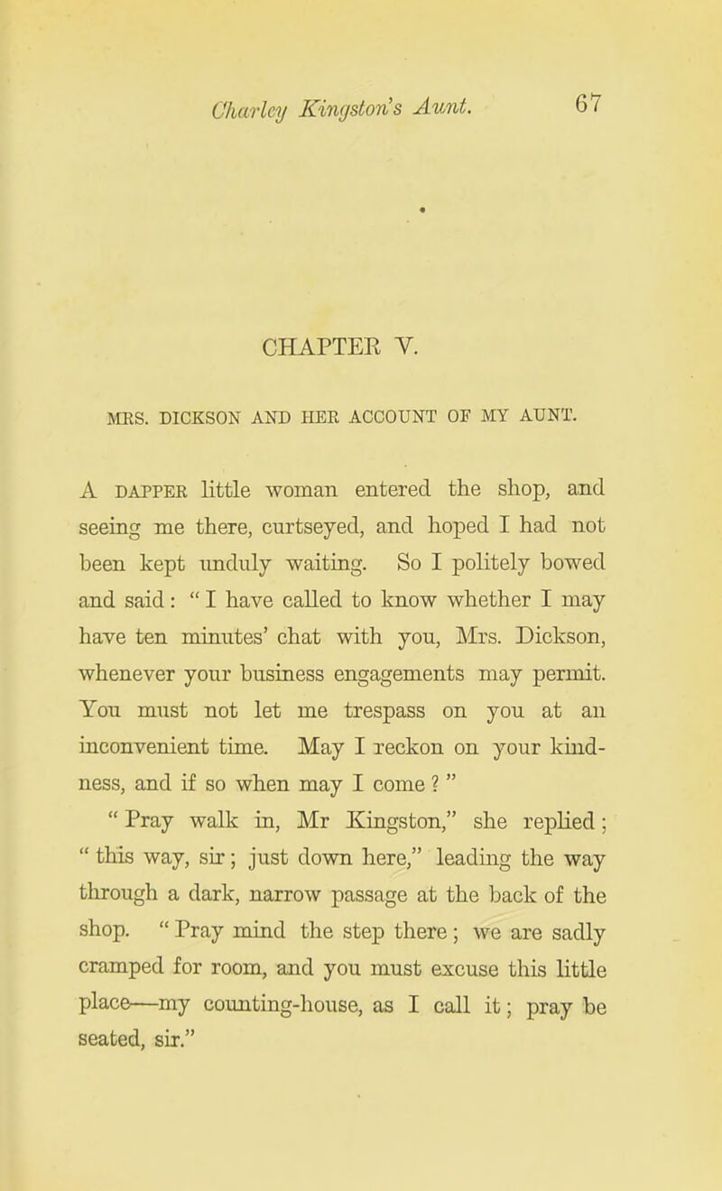 CHAPTER V. MES. DICKSON AND HEE ACCOUNT OF MY AUNT. A DAPPEK little woman entered the shop, and seeing me there, curtseyed, and hoped I had not been kept unduly waiting. So I politely bowed and said:  I have called to know whether I may have ten minutes' chat with you, Mrs. Dickson, whenever your business engagements may permit. You must not let me trespass on you at an uiconvenient time. May I reckon on your kmd- ness, and if so when may I come ?   Pray walk in, Mr Kingston, she replied;  this way, sir; just down here, leading the way through a dark, narrow passage at the back of the shop.  Pray mind the step there; we are sadly cramped for room, and you must excuse this little place—my counting-house, as I call it; pray be seated, sir.