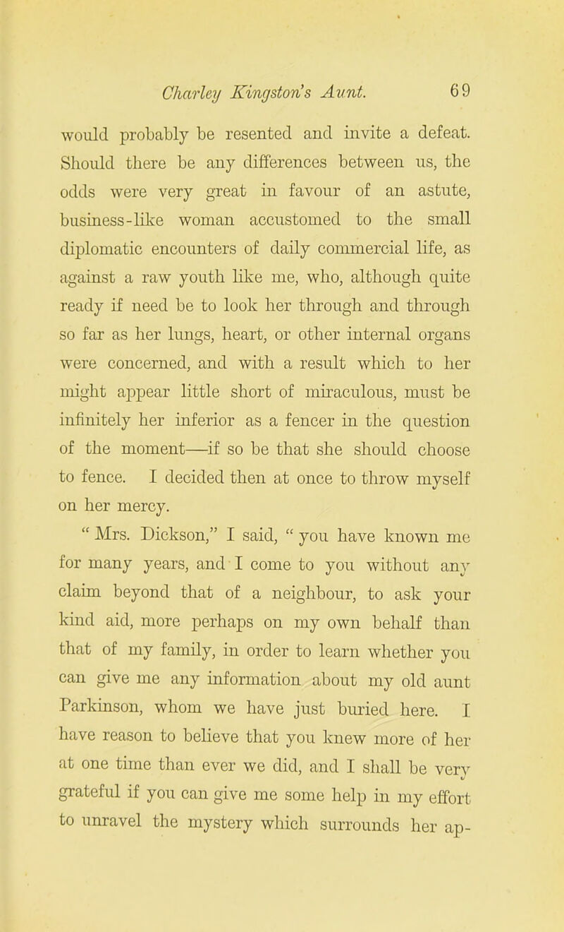would probably be resented and invite a defeat. Should there be any differences between us, the odds were very great in favour of an astute, business-like woman accustomed to the small diplomatic encounters of daily commercial life, as against a raw youth like me, who, although quite ready if need be to look her through and through so far as her lungs, heart, or other internal organs were concerned, and with a result which to her might appear little short of miraculous, must be infinitely her inferior as a fencer in the question of the moment—if so be that she should choose to fence. I decided then at once to throw myself on her mercy.  Mrs. Dickson, I said,  you have known me for many years, and I come to you without any claim beyond that of a neighbour, to ask your kind aid, more perhaps on my own behalf than that of my family, in order to learn whether you can give me any information about my old aunt Parkinson, whom we have just buried here. I have reason to believe that you knew more of her at one time than ever we did, and I shall be very grateful if you can give me some help in my effort to unravel the mystery which surrounds her ap-