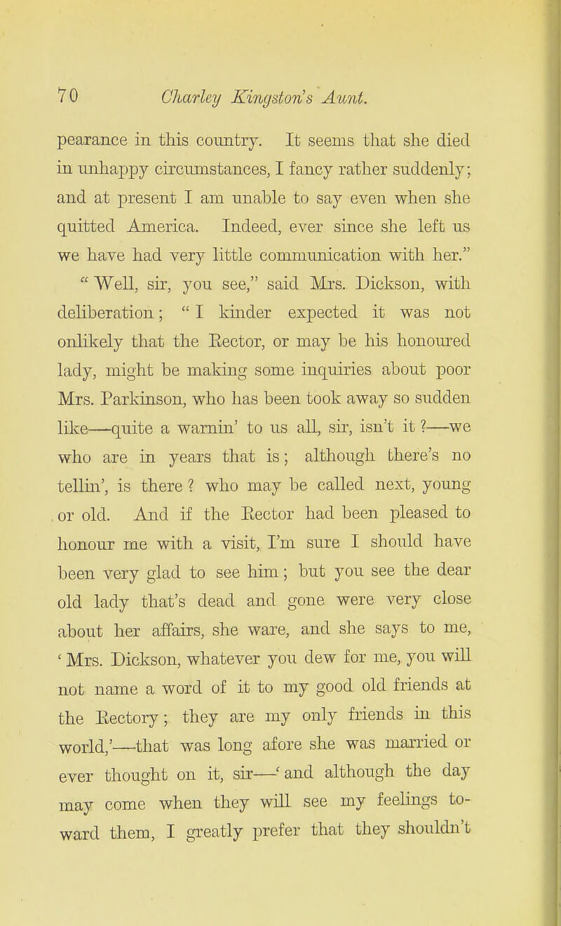 pearance in this country. It seems that she died in unhappy circumstances, I fancy rather suddenly; and at present I am unable to say even when she quitted America. Indeed, ever since she left us we have had very little communication with her.  Well, sir, you see, said Mrs. Dickson, with deliberation;  I kinder expected it was not onlikely that the Eector, or may be his honoured lady, might be making some inquiries about poor Mrs. Parkinson, who has been took away so sudden like—quite a warnin' to us all, sir, isn't it ?—^we who are in years that is; although there's no tellm', is there ? who may be called next, young , or old. And if the Eector had been pleased to honour me with a visit, I'm sure I should have been very glad to see liim; but you see the dear old lady that's dead and gone were very close about her affairs, she ware, and she says to me, ' Mrs. Dickson, whatever you dew for me, you will not name a word of it to my good old friends at the Eectory; they are my only friends m this world,'—that was long afore she was mai'ried or ever thought on it, sir—'and although the day may come when they will see my feeHngs to- ward them, I greatly prefer that they shouldn't
