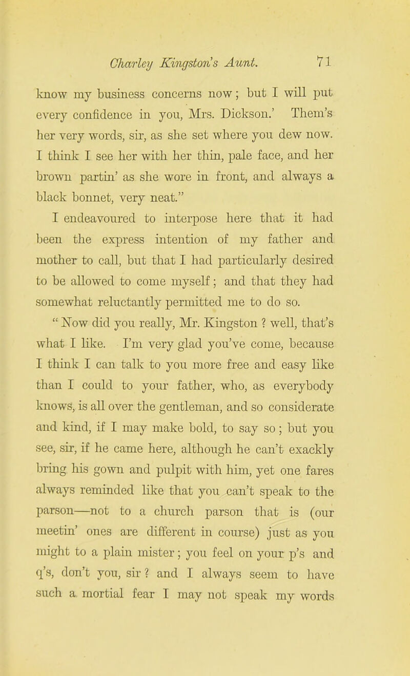 Imow my business concerns now; but I will x^ut every confidence in you, Mrs. Dickson.' Them's her very words, sir, as she set where you dew now. I think I see her with her thin, pale face, and her brown partiu' as she wore in front, and always a black bonnet, very neat. I endeavoured to interpose here that it had been the express intention of my father and mother to call, but that I had particularly desired to be allowed to come myself; and that they had somewhat reluctantly permitted me to do so.  Now did you really, Mr. Kingston ? well, that's what I like. I'm very glad you've come, because I think I can talk to you more free and easy like than I could to your father, who, as everybody Imows, is all over the gentleman, and so considerate and kind, if I may make bold, to say so; but you see, sir, if he came here, although he can't exackly bring his gown and pulpit with him, yet one fares always reminded like that you can't speak to the parson—not to a church parson that is (our meetin' ones are different in course) just as you might to a plam mister; you feel on your p's and q's, don't you, sir ? and I always seem to have such a. mortial fear I may not speak my words