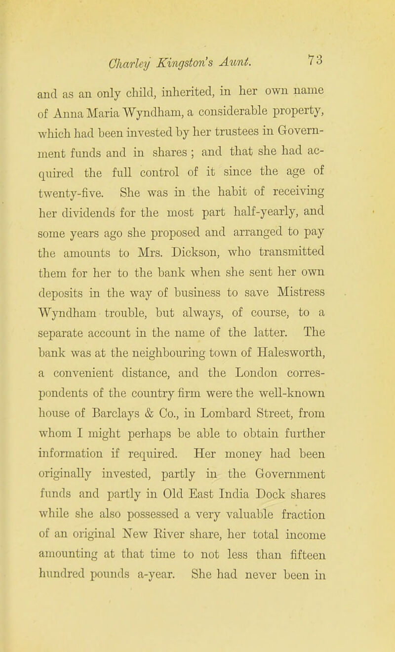 and as an only child, inherited, in her own name of Anna Maria Wyndham, a considerable property, which had been invested by her trustees in Govern- ment funds and in shares ; and that she had ac- quired the full control of it since the age of twenty-five. She was in the habit of receiving her dividends for the most part half-yearly, and some years ago she proposed and arranged to pay the amounts to Mrs. Dickson, who transmitted them for her to the bank when she sent her own deposits in the way of business to save Mistress Wyndham trouble, but always, of course, to a separate account in the name of the latter. The bank was at the neighbouring town of Halesworth, a convenient distance, and the London corres- pondents of the country firm were the well-known house of Barclays & Co., in Lombard Street, from whom I might perhaps be able to obtain further information if required. Her money had been originally invested, partly in the Government funds and partly in Old East India Dock shares while she also possessed a very valuable fraction of an original New Eiver share, her total income amounting at that time to not less than fifteen hundred pounds a-year. She had never been in