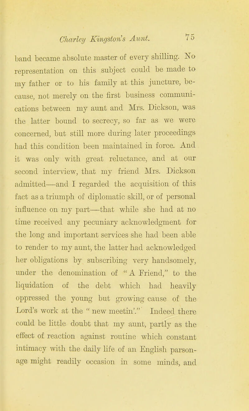 band became absolute master of every shilling. IsTo representation on this subject could be made to my father or to his family at this juncture, be- cause, not merely on the first business communi- cations between my aunt and Mrs. Dickson, was the latter bound to secrecy, so far as we were concerned, but still more during later proceedings had this condition been maintained in force. And it was only with great reluctance, and at our second inter-sdew, that my friend Mrs. Dickson admitted—and I regarded the acquisition of this fact as a triumph of diplomatic skill, or of personal influence on my part—that while she had at no time received any pecuniary aclmowledgment for the long and unportant services she had been able to render to my aunt, the latter had acknowledged her obligations by subscribing very handsomely, under the denomination of  A Friend, to the liquidation of the debt which had heavily oppressed the young but growing cause of the Lord's work at the  new meetin'.' Indeed there could be little doubt that my aunt, partly as the effect of reaction against routine which constant intimacy with the daily life of an English parson- age might readily occasion in some minds, and