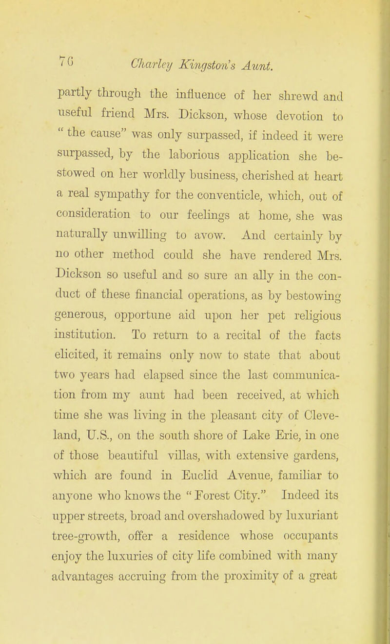 pcartly through the influence of her shrewd and useful friend Mrs. Dickson, whose devotion to  the cause was only surpassed, if indeed it were surpassed, by the laborious application she be- stowed on her worldly business, cherished at heart a real sympathy for the conventicle, which, out of consideration to our feelmgs at home, she was naturally unwilling to avow. And certainly by no other method could she have rendered Mrs. Dickson so useful and so sure an ally in the con- duct of these financial operations, as by bestowing generous, opportune aid upon her pet religious institution. To return to a recital of the facts elicited, it remains only now to state that about two years had elapsed since the last communica- tion from my aunt had been received, at which time she was living in the pleasant city of Cleve- land, U.S., on the south shore of Lake Erie, in one of those beautiful villas, with extensive gardens, which are found in Euclid Avenue, familiar to anyone who knows the Forest City. Indeed its upper streets, broad and overshadowed by luxuriant tree-growth, offer a residence whose occujjants enjoy the luxuries of city life combined with many advantages accruing from the proxunity of a great