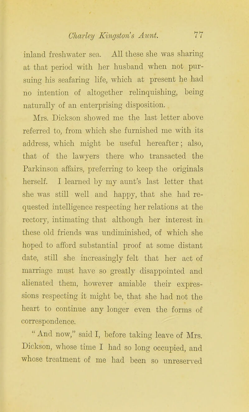 inland freshwater sea. All these she was sharmg at that period with her husband when not pur- suing his seafaring life, which at present he had no intention of altogether relinquishing, being naturally of an enterprising disposition. Mrs. Dickson showed me the last letter above referred to, from which she furnished me with its address, which might be useful hereafter; also, that of the lawyers there who transacted the Parkinson affairs, j)referring to keep the originals herself. I learned by my aunt's last letter that she was still well and happy, that she had re- quested intelligence respectmg her relations at the rector}'-, intimatmg that although her interest in these old friends was undiminished, of which she hoped to afford substantial proof at some distant date, still she mcreasingly felt that her act of marriage must have so greatly disappointed and alienated them, however amiable their expres- sions respecting it might be, that she had not the heart to continue any longer even the forms of correspondence.  And now, said I, before taking leave of Mrs. Dickson, whose time I had so long occui^ied, and whose treatment of me had been so unreser^-ed