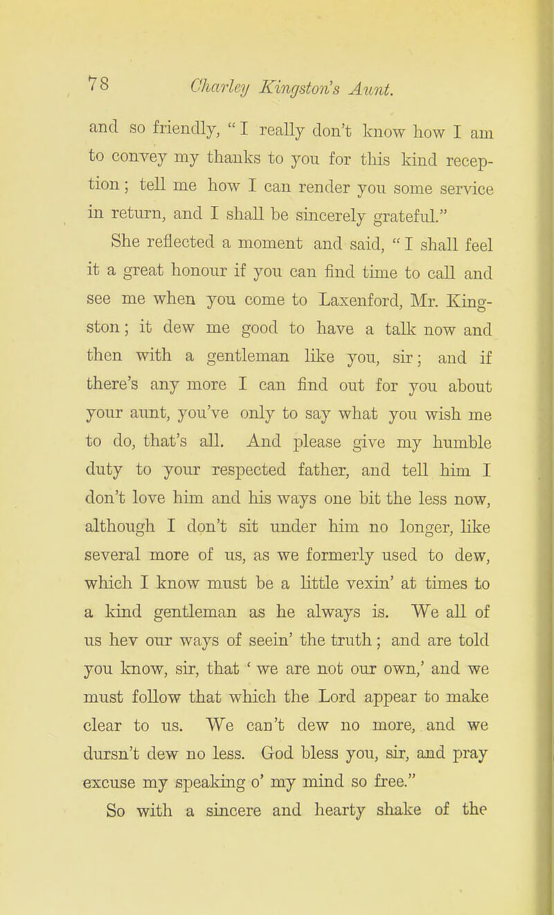 and so friendly,  I really don't know how I am to convey my thanks to you for this kind recep- tion ; tell me how I can render you some service in return, and I shall be sincerely grateful. She reflected a moment and said,  I shall feel it a great honour if you can find time to call and see me when you come to Laxenford, Mr. King- ston ; it dew me good to have a talk now and then with a gentleman like you, sir; and if there's any more I can find out for you about your aunt, you've only to say what you wish me to do, that's all. And please give my humble duty to your respected father, and tell him I don't love him and his ways one bit the less now, although I don't sit under him no longer, Hke several more of us, as we formerly used to dew, which I know must be a little vexin' at times to a kind gentleman as he always is. We all of us hev our ways of seein' the truth; and are told you know, sir, that ' we are not our own,' and we must follow that which the Lord appear to make clear to us. We can't dew no more, and we dursn't dew no less. God bless you, sir, and pray excuse my speaking o' my mind so free. So with a sincere and hearty shake of the