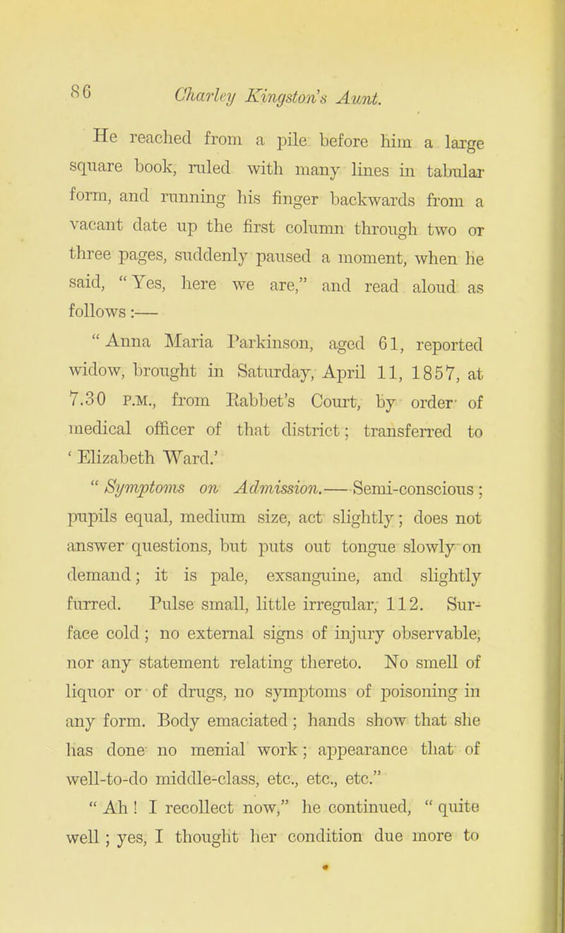He reached from a pile before him a large square book, ruled with many lines in tabular form, and running his finger backwards from a vacant date up the first column through two or three pages, suddenly paused a moment, when he said, Yes, here we are, and read aloud as follows:— Anna Maria Parkinson, aged 61, reported widow, brought in Saturday, April 11, 1857, at 7.30 P.M., from Eabbet's Court, by order- of medical officer of that district; transferred to ' Elizabeth Ward.'  Symptoms on Achnission.—Semi-conscious ; pupUs equal, medium size, act slightly; does not answer questions, but puts out tongue slowly on demand; it is pale, exsanguine, and slightly furred. Pulse small, little irregular; 112. Sur- face cold ; no external signs of injury observable; nor any statement relating thereto. No smeU of liquor or of drugs, no symptoms of poisoning in any form. Body emaciated; hands show that she has done no menial work; appearance that of well-to-do middle-class, etc., etc., etc.  Ah ! I recollect now, he continued,  quite well; yes, I thought lier condition due more to