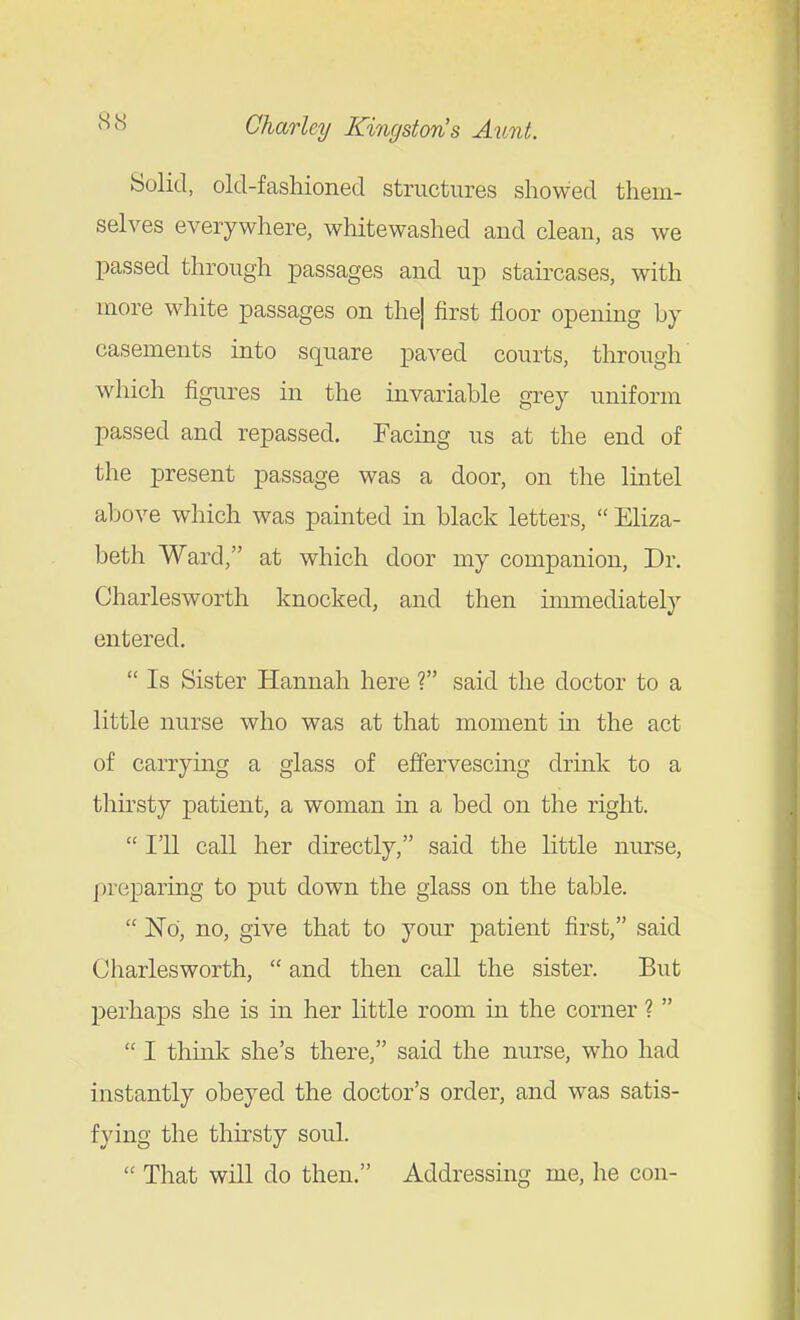 Solid, old-fashioned structures showed them- selves everywhere, whitewashed and clean, as we passed through passages and up staircases, with more white passages on the| first floor opening by casements into square paved courts, through which figures in the invariable grey uniform passed and repassed. Facing us at the end of the present passage was a door, on the lintel above which was painted in black letters,  Eliza- beth Ward, at which door my companion, Dr. Charlesworth knocked, and then immediately entered.  Is Sister Hannah here ? said the doctor to a little nurse who was at that moment m the act of carrymg a glass of effervescing drmk to a thirsty patient, a woman in a bed on the right.  I'll call her directly, said the little nurse, preparing to put down the glass on the table.  No, no, give that to your patient first, said Charlesworth,  and then call the sister. But perhaps she is in her little room in the corner ?   I think she's there, said the nurse, who had instantly obeyed the doctor's order, and was satis- fying the thirsty soul.  That will do then. Addressing me, he con-