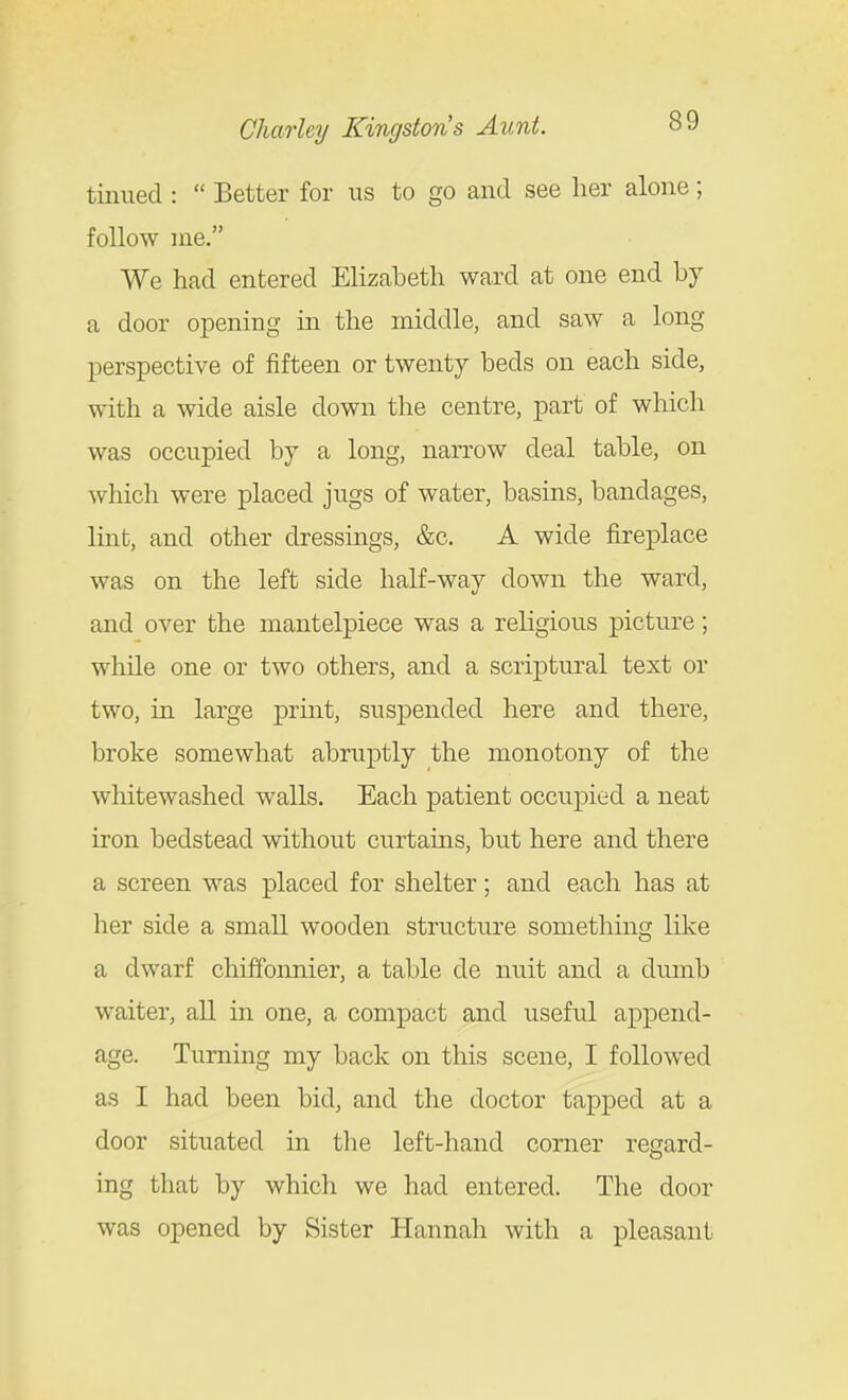 tiiiued :  Better for us to go and see lier alone; follow me. We had entered Elizabeth ward at one end by a door opening in the middle, and saw a long perspective of fifteen or twenty beds on each side, with a wide aisle down the centre, part of which was occupied by a long, narrow deal table, on which were placed jugs of water, basins, bandages, lint, and other dressings, &c. A wide fireplace was on the left side half-way down the ward, and over the mantelpiece was a religious picture; while one or two others, and a scriptural text or two, in large print, suspended here and there, broke somewhat abruptly the monotony of the whitewashed walls. Each patient occupied a neat iron bedstead without curtams, but here and there a screen was placed for shelter; and each has at her side a small wooden structure something like a dwarf chiffonnier, a table de nuit and a dumb waiter, all in one, a compact and useful append- age. Turning my back on tliis scene, I foUow^ed as I had been bid, and the doctor tapped at a door situated in tlie left-hand corner regard- ing that by which we had entered. The door was opened by Sister Hannah with a pleasant