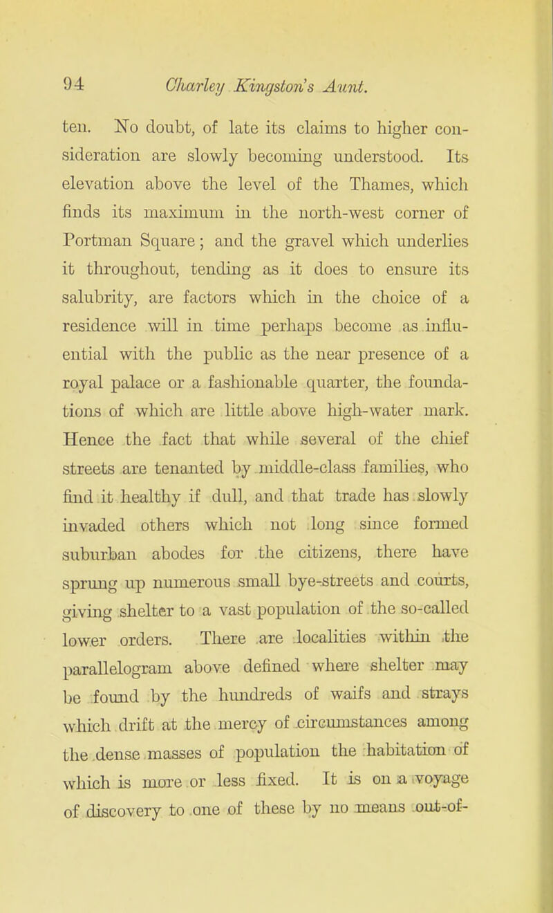 ten. No doubt, of late its claims to higher con- sideration are slowly becoming understood. Its elevation above the level of the Thames, which finds its maximum m the north-west corner of Portman Square; and the gravel which underlies it throughout, tending as it does to ensure its salubrity, are factors which in the choice of a residence will in time perha23s become as influ- ential with the public as the near presence of a royal palace or a fashionable quarter, the founda- tions of which are little above high-water mark. Hence the fact that while several of the chief streets are tenanted by -middle-class families, who find it healthy if dull, and that trade has slowly invaded others which not long since formed suburban abodes for .the citizens, there have sprung up numerous small bye-streets and courts, giving shelter to a vast population of .the so-called lower orders. There .are .localities witliin the parallelogram above defined where shelter may be .found by the hundi'eds of waifs and strays which drift at .the mercy of .circumstances among the-dense masses of population the :habitation of which is more or less fixed. It is on sa ..voyage of discovery to .one of these by no .means out-of-