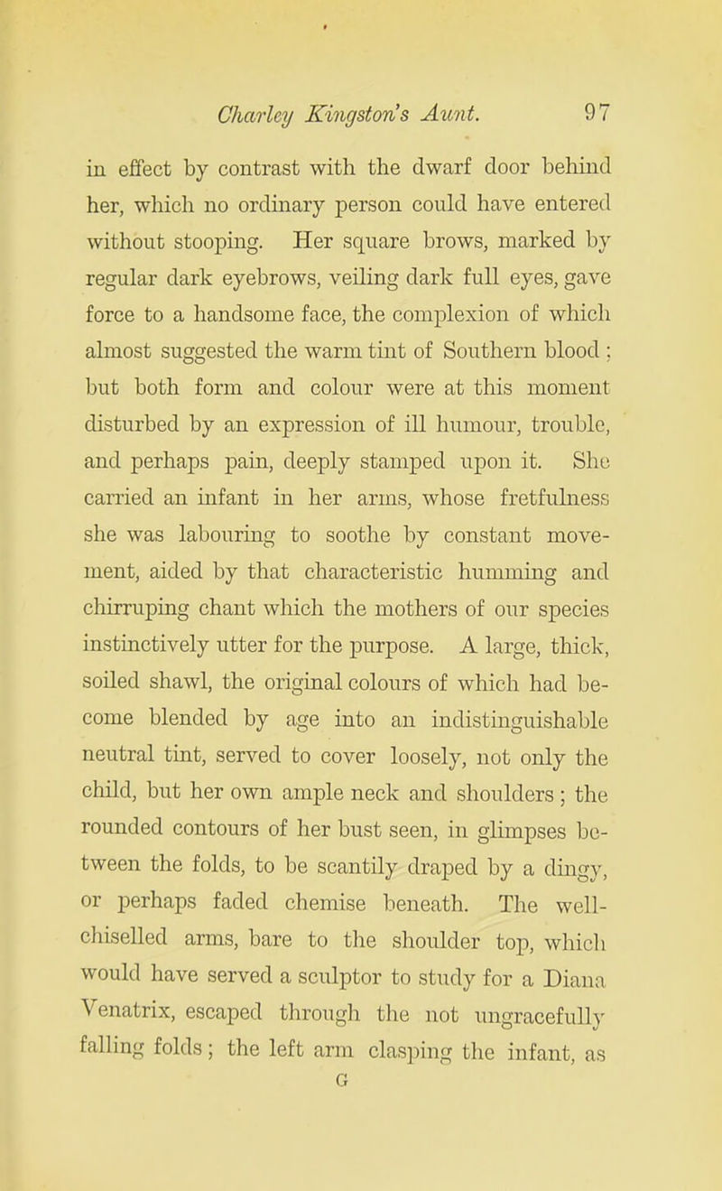 in effect by contrast with the dwarf door behind her, which no ordinary person could have entered without stooping. Her square brows, marked by regular dark eyebrows, veiling dark full eyes, gave force to a handsome face, the complexion of which almost suggested the warm tint of Southern blood ; but both form and colour were at this moment disturbed by an expression of ill humour, trouble, and perhaps pain, deeply stamped upon it. She carried an infant in her arms, whose fretfulness she was labourmg to soothe by constant move- ment, aided by that characteristic humming and chirruping chant which the mothers of our species instinctively utter for the purpose. A large, thick, soiled shawl, the original colours of which had be- come blended by age into an indistinguishable neutral tint, served to cover loosely, not only the child, but her own ample neck and shoulders ; the rounded contours of her bust seen, in glimpses be- tween the folds, to be scantily draped by a dingy, or perhaps faded chemise beneath. The well- chiselled arms, bare to the shoulder top, which would have served a sculptor to study for a Diana Venatrix, escaped tlirough tlie not ungracefulh- falling folds; the left arm clasping the infant, as G