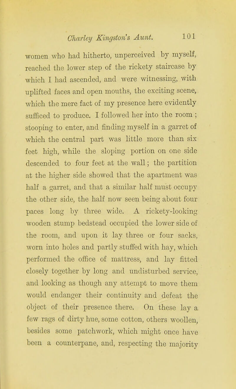 women who had hitherto, unperceivecl by myself, reached the lower step of the rickety staircase by which I had ascended, and were witnessmg, with upHfted faces and open mouths, the excitmg scene, which the mere fact of my presence here evidently sufficed to produce. I followed her into the room ; stooping to enter, and finding myself in a garret of which the central part was little more than six feet high, while the slopmg portion on one side descended to four feet at the wall; the partition at the higher side showed that the apartment was half a garret, and that a similar half must occupy the other side, the half now seen being about four paces long by three wide. A rickety-looking wooden stump bedstead occupied the lower side of the room, and upon it lay three or four sacks, worn into holes and partly stuffed with hay, which performed the office of mattress, and lay fitted closely together by long and undisturbed service, and looking as though any attempt to move them would endanger their continuity and defeat the object of their presence there. On these lay a few rags of dirty hue, some cotton, others woollen, besides some patchwork, which might once have been a counterpane, and, respecting the majority