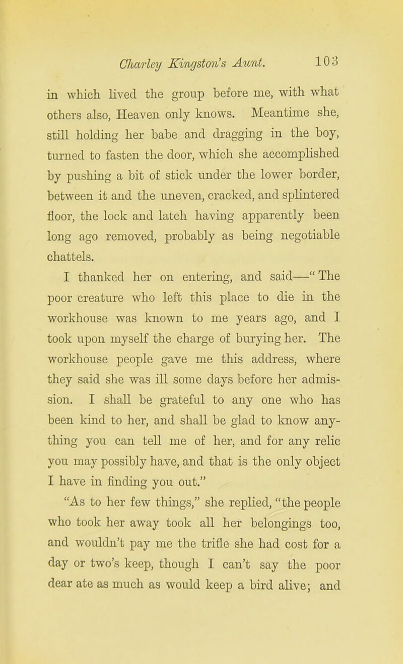 in which lived the group before me, with what others also, Heaven only knows. Meantime she, still holding her babe and dragging in the boy, turned to fasten the door, which she accomplished by pushing a bit of stick under the lower border, between it and the uneven, cracked, and splintered floor, the lock and latch having apparently been long ago removed, probably as being negotiable chattels. I thanked her on entering, and said—The poor creature who left this place to die in the workhouse was known to me years ago, and I took upon myself the charge of burying her. The workhouse people gave me this address, where they said she was ill some days before her admis- sion. I shall be grateful to any one who has been kind to her, and shall be glad to know any- thing you can tell me of her, and for any relic you may possibly have, and that is the only object I have in finding you out. As to her few things, she replied, the people who took her away took all her belongings too, and wouldn't pay me the trifle she had cost for a day or two's keep, though I can't say the poor dear ate as much as would keep a bird alive; and