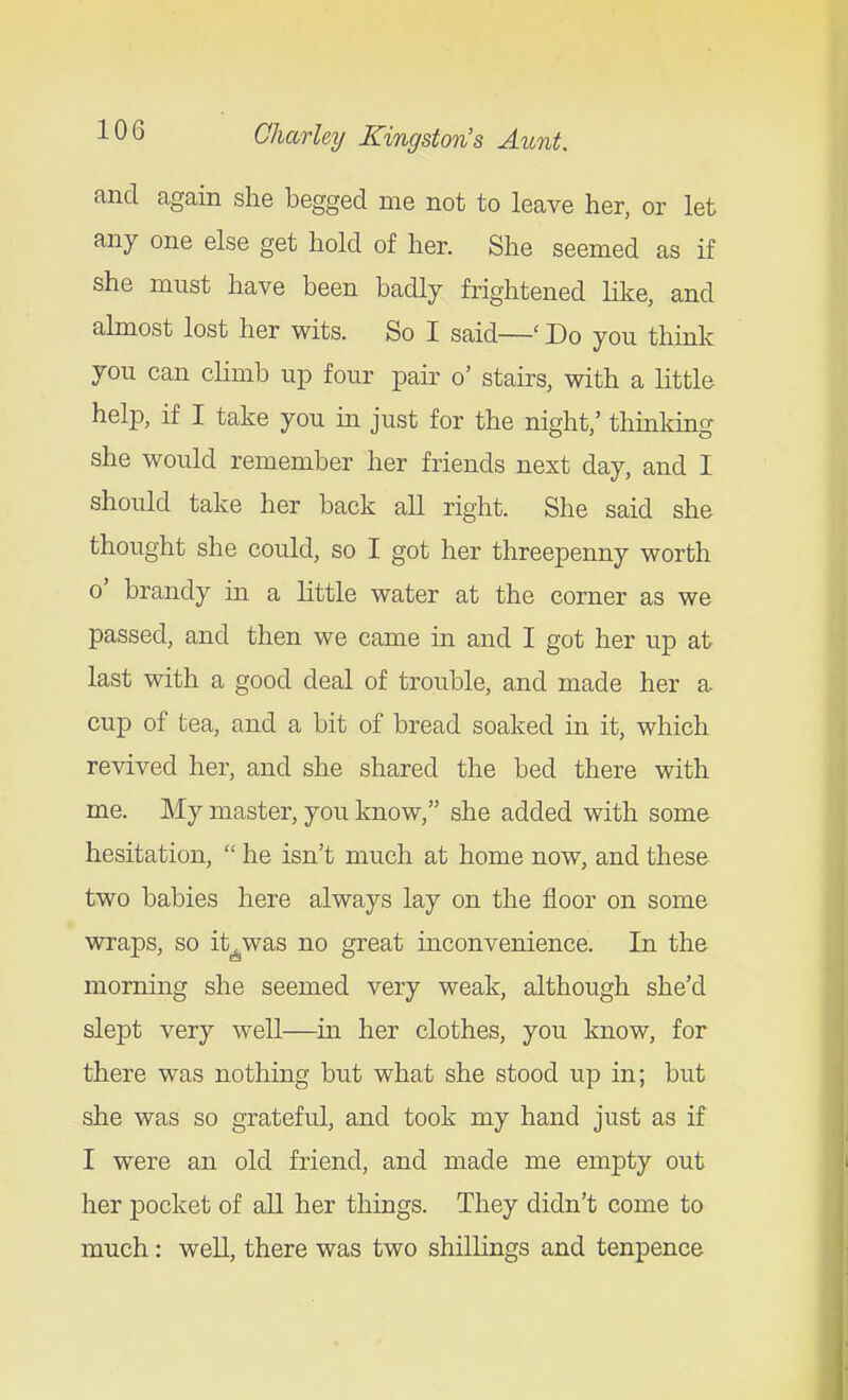 and again she begged me not to leave her, or let any one else get hold of her. She seemed as if she must have been badly frightened lilce, and almost lost her wits. So I said—' Do you think you can climb up four pair o' stairs, with a little help, if I take you in just for the night,' thinking she would remember her friends next day, and I should take her back all right. She said she thought she could, so I got her threepenny worth o' brandy in a little water at the corner as we passed, and then we came in and I got her up at last with a good deal of trouble, and made her a cup of tea, and a bit of bread soaked in it, which revived her, and she shared the bed there with me. My master, you know, she added with some hesitation,  he isn't much at home now, and these two babies here always lay on the floor on some wraps, so it^was no great inconvenience. In the morning she seemed very weak, although she'd slept very well—in her clothes, you know, for there was nothing but what she stood up in; but she was so grateful, and took my hand just as if I were an old friend, and made me empty out her pocket of all her things. They didn't come to much: well, there was two shillings and tenpence