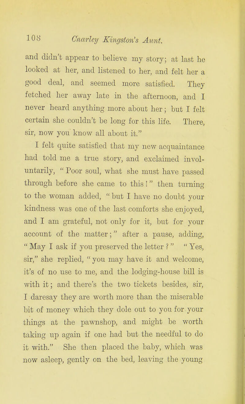 and didn't ajDpear to believe my story; at last he looked at her, and listened to her, and felt her a good deal, and seemed more satisfied. They fetched her away late in the afternoon, and I never heard anything more about her; but I felt certain she couldn't be long for this hfe. There, sir, now you know all about it. I felt quite satisfied that my new acquamtance had told me a true story, and exclaimed invol- untarily,  Poor soul, what she must have passed through before she came to this! then turnmg to the woman added,  but I have no doubt your kindness was one of the last comforts she enjoyed, and I am grateful, not only for it, but for your account of the matter; after a pause, adding,  May I ask if you preserved the letter ?   Yes, sir, she replied,  you may have it and welcome, it's of no use to me, and the lodgmg-house bill is with it; and there's the two tickets besides, sir, I daresay they are worth more than the miserable bit of money which they dole out to you for your things at the pawnshop, and might be worth taking up again if one had but the needful to do it with. She then placed the baby, which was now asleep, gently on the bed, leavmg the young