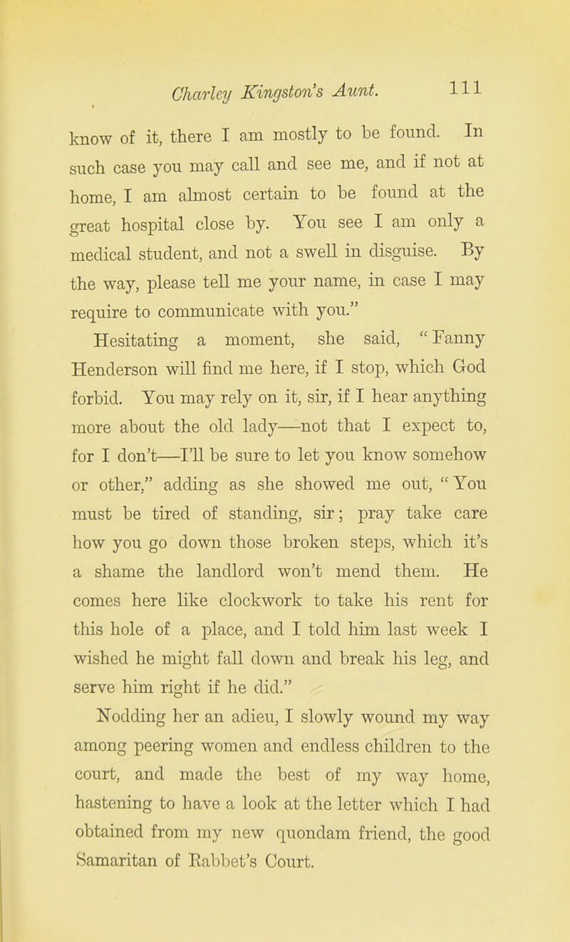 know of it, there I am mostly to be found. In such case you may call and see me, and if not at home, I am almost certain to be found at the great hospital close by. You see I am only a medical student, and not a swell in disguise. By the way, please tell me your name, in case I may require to communicate with you. Hesitating a moment, she said, Fanny Henderson will find me here, if I stop, which God forbid. You may rely on it, sir, if I hear anything more about the old lady—-not that I expect to, for I don't—I'll be sure to let you know somehow or other, adding as she showed me out, You must be tired of standing, sir; pray take care liow you go down those broken steps, which it's a shame the landlord won't mend them. He comes here like clockwork to take his rent for this hole of a place, and I told him last week I wished he might fall down and break his leg, and serve him right if he did. Nodding her an adieu, I slowly wound my way among peering women and endless children to the court, and made the best of my way home, hastening to have a look at the letter which I had obtained from my new quondam friend, the good Samaritan of Eabbet's Court.