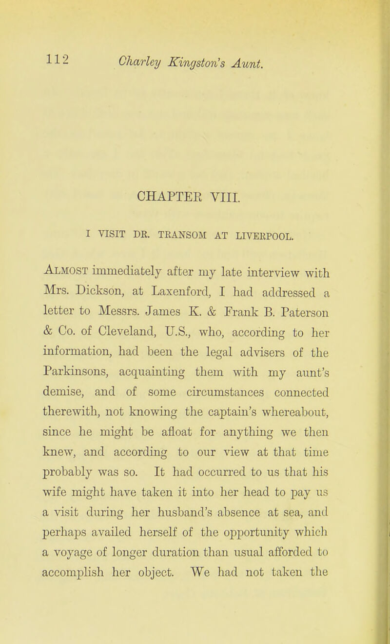 / CHAPTER VIII. I VISIT DR. TRANSOM AT LIVERPOOL. Almost immediafcely after my late interview with Mrs. Dickson, at Laxenford, I had addressed a letter to Messrs. James K. & Frank B. Paterson & Co. of Cleveland, U.S., who, according to her information, had been the legal advisers of the Parkinsons, acquainting them with my aunt's demise, and of some circumstances connected therewith, not knowing the captain's whereabout, since he might be afloat for anything we then knew, and according to our view at that time probably was so. It had occurred to us that his wife might have taken it into her head to pay us a visit during her husband's absence at sea, and perhaps availed herself of the opportunity whicli a voyage of longer duration than usual afforded to accomplish her object. We had not taken the