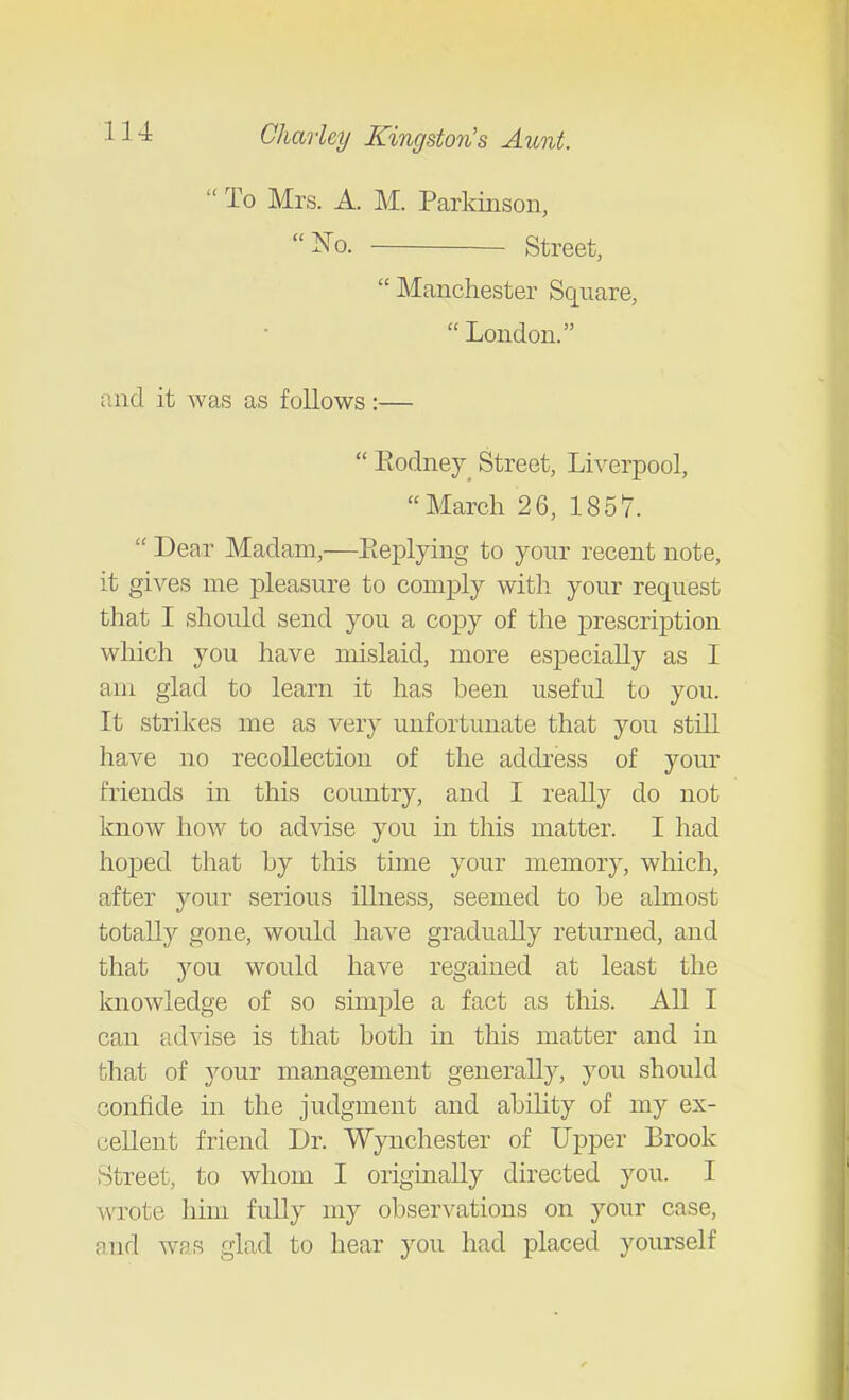  To Mrs. A. M. Parkinson, iS^o. Street, Manchester Square,  London. and it was as follows:—  Eodney_ Street, Liverpool, March 26, 1857.  Dear Madam,—Eeplying to your recent note, it gives me pleasure to comply with your request that I should send you a copy of the prescription which you have mislaid, more especially as I am glad to learn it has been useful to you. It strikes me as very unfortunate that you stUl have no recollection of the address of your friends in this country, and I reaUy do not know how to advise you in this matter. I had hoped that by this time your memory, which, after your serious illness, seemed to be almost totally gone, would have gradually returned, and that you would have regained at least the knowledge of so simple a fact as this. All I can advise is that both in this matter and in that of your management generally, you should confide in the judgment and abdity of my ex- cellent friend Dr. Wynchester of Upper Brook Street, to whom I originally directed you. I wrote him fuUy my observations on your case, and was glad to hear you had placed yourself