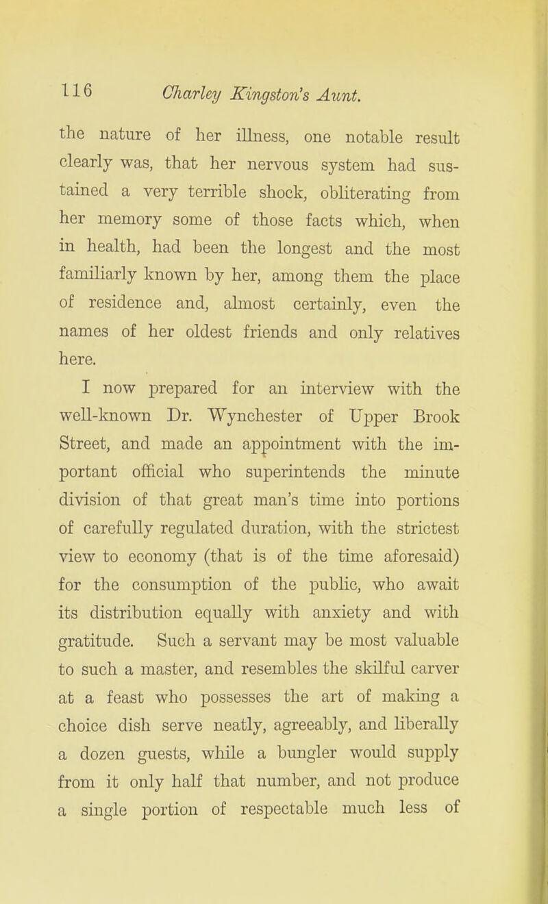 the nature of her illness, one notable result clearly was, that her nervous system had sus- tained a very terrible shock, obliterating from her memory some of those facts which, when in health, had been the longest and the most familiarly known by her, among them the place of residence and, almost certauily, even the names of her oldest friends and only relatives here. I now prepared for an interview with the well-known Dr. Wynchester of Upper Brook Street, and made an appointment with the im- portant official who superintends the minute division of that great man's time into portions of carefully regulated duration, with the strictest view to economy (that is of the time aforesaid) for the consumption of the public, who await its distribution equally with anxiety and with gratitude. Such a servant may be most valuable to such a master, and resembles the skilful carver at a feast who possesses the art of maldng a choice dish serve neatly, agreeably, and liberally a dozen guests, while a bungler would supply from it only half that number, and not produce a single portion of respectable much less of