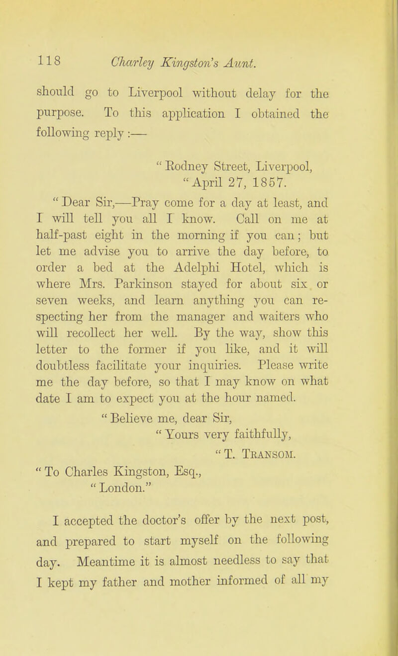 should go to Liverpool without delay for the purpose. To this application I obtaiiKid the following reply :—  Rodney Street, Liverpool, April 27, 1857.  Dear Sir,—Pray come for a day at least, and r will tell you all I know. Call on me at half-past eight in the morning if you can; but let me advise you to arrive the day before, to order a bed at the Adelphi Hotel, wliich is where Mrs. Parkinson stayed for about six or seven weeks, and learn anything you can re- specting her from the manager and waiters who will recollect her well. By the way, show this letter to the former if you like, and it will doubtless facilitate your inquiries. Please write me the day before, so that I may know on what date I am to expect you at the hour named.  Believe me, dear Sir,  Yours very faithfully, T. Teansom.  To Charles Kingston, Esq.,  London. I accepted the doctor's offer by the next post, and prepared to start myself on the following day. Meantime it is almost needless to say that I kept my father and mother informed of all my