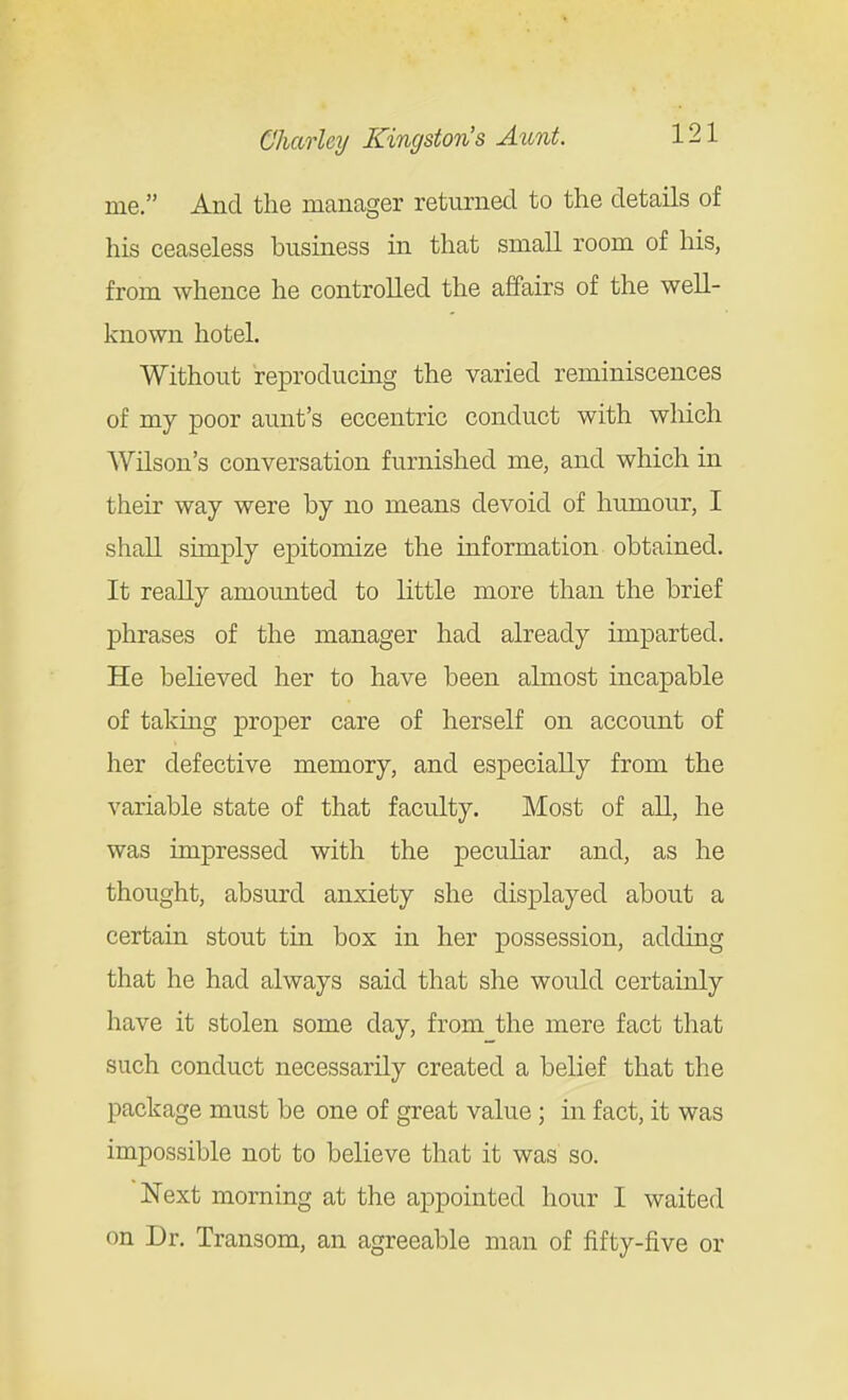 me. And the manager returned to the details of his ceaseless business in that smaU room of his, from whence he controlled the affairs of the well- known hotel. Without reproducing the varied reminiscences of my poor aunt's eccentric conduct with which Wilson's conversation furnished me, and which in their way were by no means devoid of humour, I shall simply epitomize the information obtained. It really amounted to little more than the brief phrases of the manager had already imparted. He believed her to have been almost incapable of taking proper care of herself on account of her defective memory, and especially from the variable state of that faculty. Most of all, he was impressed with the peculiar and, as he thought, absurd anxiety she displayed about a certain stout tin box in her possession, adding that he had always said that she would certainly have it stolen some day, from the mere fact that such conduct necessarily created a belief that the package must be one of great value; in fact, it was impossible not to believe that it was so. Next morning at the appointed hour I waited on Dr. Transom, an agreeable man of fifty-five or