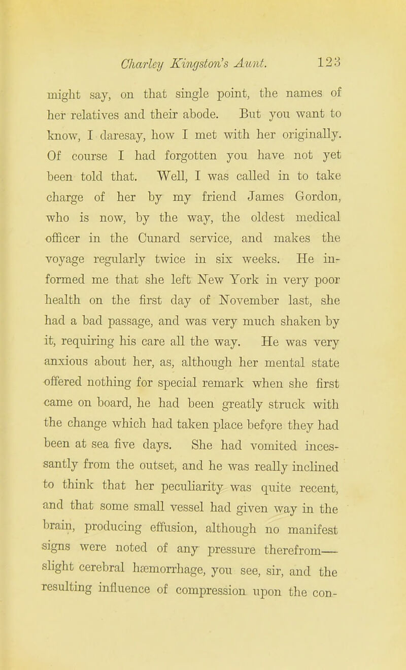 might say, on that single point, the names of her relatives and their abode. But you want to know, I daresay, how I met with her originally. Of course I had forgotten you have not yet been told that. Well, I was called in to take charge of her by my friend James Gordon, who is now, by the way, the oldest medical officer in the Cunard service, and makes the voyage regularly twice in six weeks. He in- formed me that she left New York in very poor health on the first day of November last, she had a bad passage, and was very much shaken by it, requiring his care aU the way. He was very anxious about her, as, although her mental state offered nothing for special remark when she first came on board, he had been greatly struck with the change which had taken place before they had been at sea five days. She had vomited inces- santly from the outset, and he was really inclined to think that her peculiarity was quite recent, and that some small vessel had given way in the brain, producing effusion, although no manifest signs were noted of any pressure therefrom slight cerebral hemorrhage, you see, sir, and the resulting influence of compression upon the con-