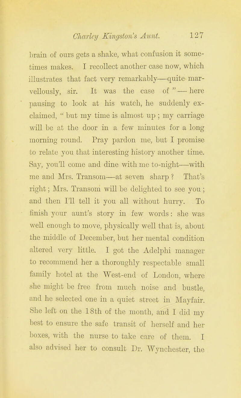 l)rain of ours gets a shake, what confusion it some- times makes. I recollect another case now, which illustrates that fact very remarkably—quite mar- vellously, sir. It was the case of  — here pausing to look at his watch, he suddenly ex- claimed,  but my time is almost up ; my carriage will be at the door in a few minutes for a long morning round. Pray pardon me, but I promise to relate you that interesting history another time. Say, you'll come and dine with me to-night—with me and Mrs. Transom—at seven sharp ? That's right; Mrs. Transom will be delighted to see you ; and then I'll tell it you all without hurry. To finish your aunt's story in few words: she was weU enough to move, physically well that is, about the middle of December, but her mental condition altered very little. I got the Adelphi manager to reconmiend her a thoroughly respectable small family hotel at the West-end of London, where she might be free from much noise and bustle, and he selected one in a quiet street in Mayfair. She left on the 18th of the month, and I did my l)est to ensure the safe transit of herself and her l)oxes, with the nurse to take care of them. I also advised her to consult Dr. Wynchester, the