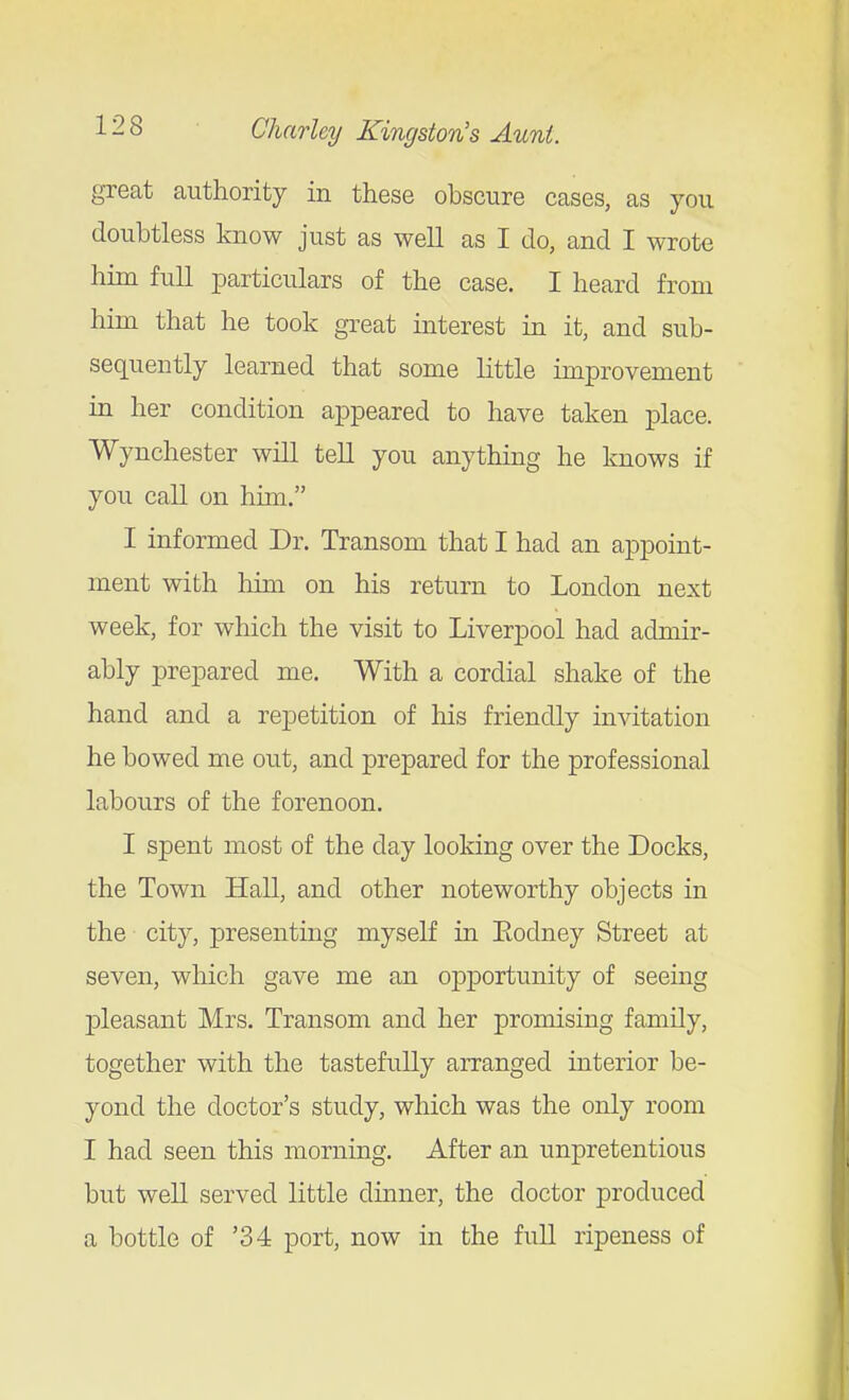 great authority in these obscure cases, as you doubtless know just as well as I do, and I wrote him full particulars of the case. I heard from him that he took great interest in it, and sub- sequently learned that some little improvement in her condition appeared to have taken jDlace. Wynchester will tell you anything he knows if you call on him. I informed Dr. Transom that I had an appoint- ment with liim on his return to London next week, for which the visit to Liverpool had admir- ably prepared me. With a cordial shake of the hand and a repetition of his friendly invitation he bowed me out, and prepared for the professional labours of the forenoon. I spent most of the day looking over the Docks, the Town Hall, and other noteworthy objects in the city, presenting myself in Eodney Street at seven, which gave me an opjDortunity of seeing pleasant Mrs. Transom and her promising family, together with the tastefully arranged interior be- yond the doctor's study, which was the only room I had seen this morning. After an unpretentious but well served little dinner, the doctor produced a bottle of '34 port, now in the full ripeness of