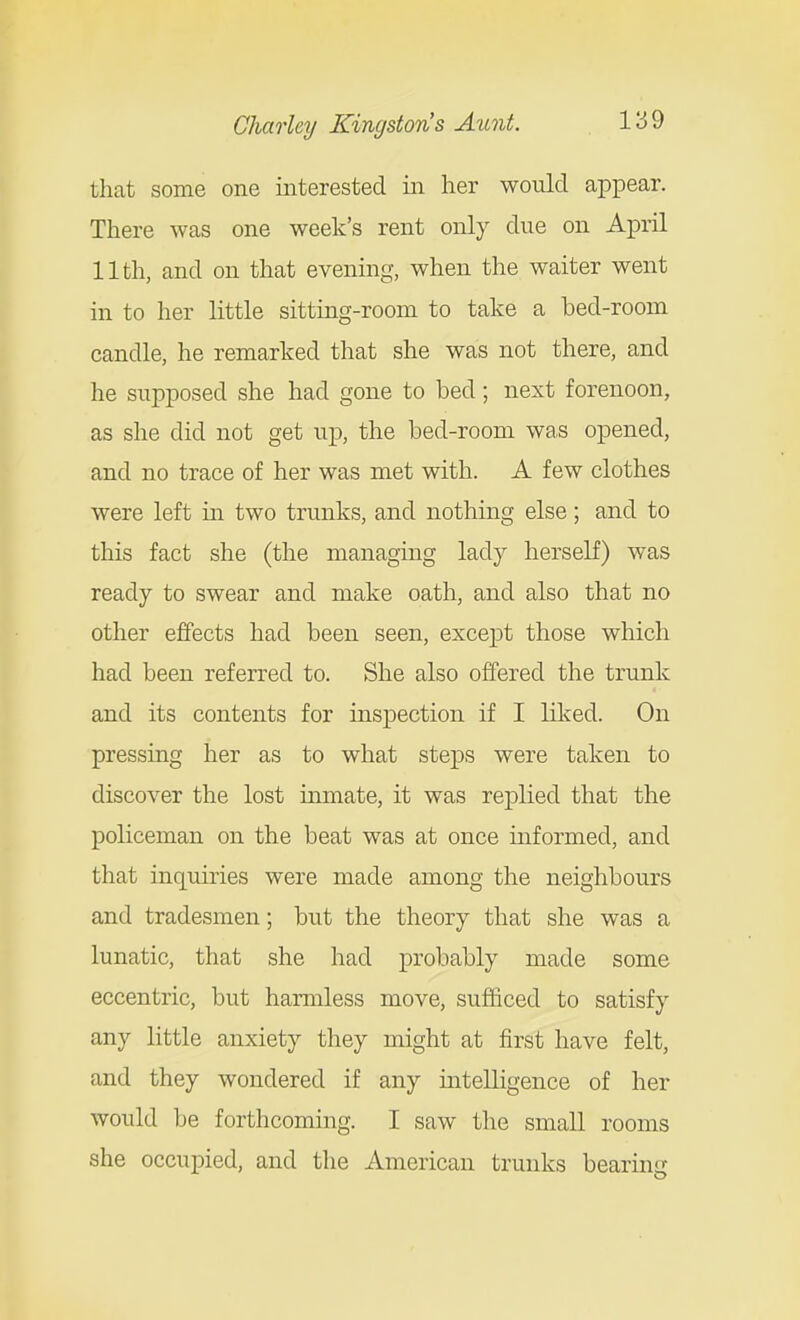 that some one interested in her would appear. There was one week's rent only due on April 11th, and on that evening, when the waiter went in to her little sitting-room to take a bed-room candle, he remarked that she was not there, and he supposed she had gone to bed; next forenoon, as she did not get up, the bed-room was opened, and no trace of her was met with. A few clothes were left in two trunks, and nothing else; and to this fact she (the managing lady herself) was ready to swear and make oath, and also that no other effects had been seen, except those which had been referred to. She also offered the trunk and its contents for inspection if I liked. On pressing her as to what steps were taken to discover the lost mmate, it was replied that the policeman on the beat was at once informed, and that inquiries were made among the neighbours and tradesmen; but the theory that she was a lunatic, that she had probably made some eccentric, but harmless move, sufficed to satisfy any little anxiety they might at first have felt, and they wondered if any intelligence of her would be forthcoming. I saw the small rooms she occupied, and the American trunks bearing