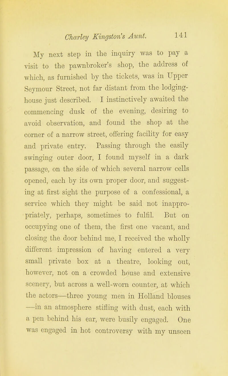 My next step in the inquiry was to pay a visit to the pawnbroker's shop, the address of which, as furnished by the tickets, was in Upper Seymour Street, not far distant from the lodging- house just described. I instinctively awaited the commencing dusk of the evening, desiring to avoid observation, and found the shop at the corner of a narrow street, offering facility for easy and private entry. Passing through the easily swinging outer door, I found myself in a dark passage, on the side of which several narrow cells opened, each by its own proper door, and suggest- ing at first sight the purpose of a confessional, a service which they might be said not inappro- priately, perhaps, sometimes to fulfil. But on occupying one of them, the first one vacant, and closing the door behind me, I received the wholly different impression of ha^dng entered a very small private box at a theatre, looking out, however, not on a crowded house and extensive scenery, but across a well-worn counter, at which the actors—three young men in Holland blouses —in an atmosphere stifling with dust, each with a pen behind his ear, were busily engaged. One was engaged in hot controversy with my unseen