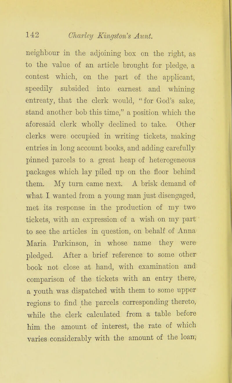 neighbour in the adjoining box on the right, as to the value of an article brought for pledge, a contest which, on the part of the applicant, speedily subsided into earnest and whining entreaty, that the clerk would,  for God's sake, stand another bob this time, a position which the aforesaid clerk wholly decluied to take. Other clerks were occupied in writing tickets, making entries in long account books, and adding carefully pinned parcels to a great heap of heterogeneous packages which lay piled up on the floor behind them. My turn came next. A brisk demand of what I wanted from a young man just disengaged, met its response in the production of my two tickets, with an expression of a wish on my part to see the articles in question, on behalf of Anna Maria Parkinson, in whose name they were pledged. After a brief reference to some other- book not close at hand, with examination and comparison of the tickets with an entry there, a youth was dispatched with them to some upper regions to find the parcels corresponding thereto, while the clerk calculated from a table before him the amount of interest, the rate of which varies considerably with the amount of the loan.