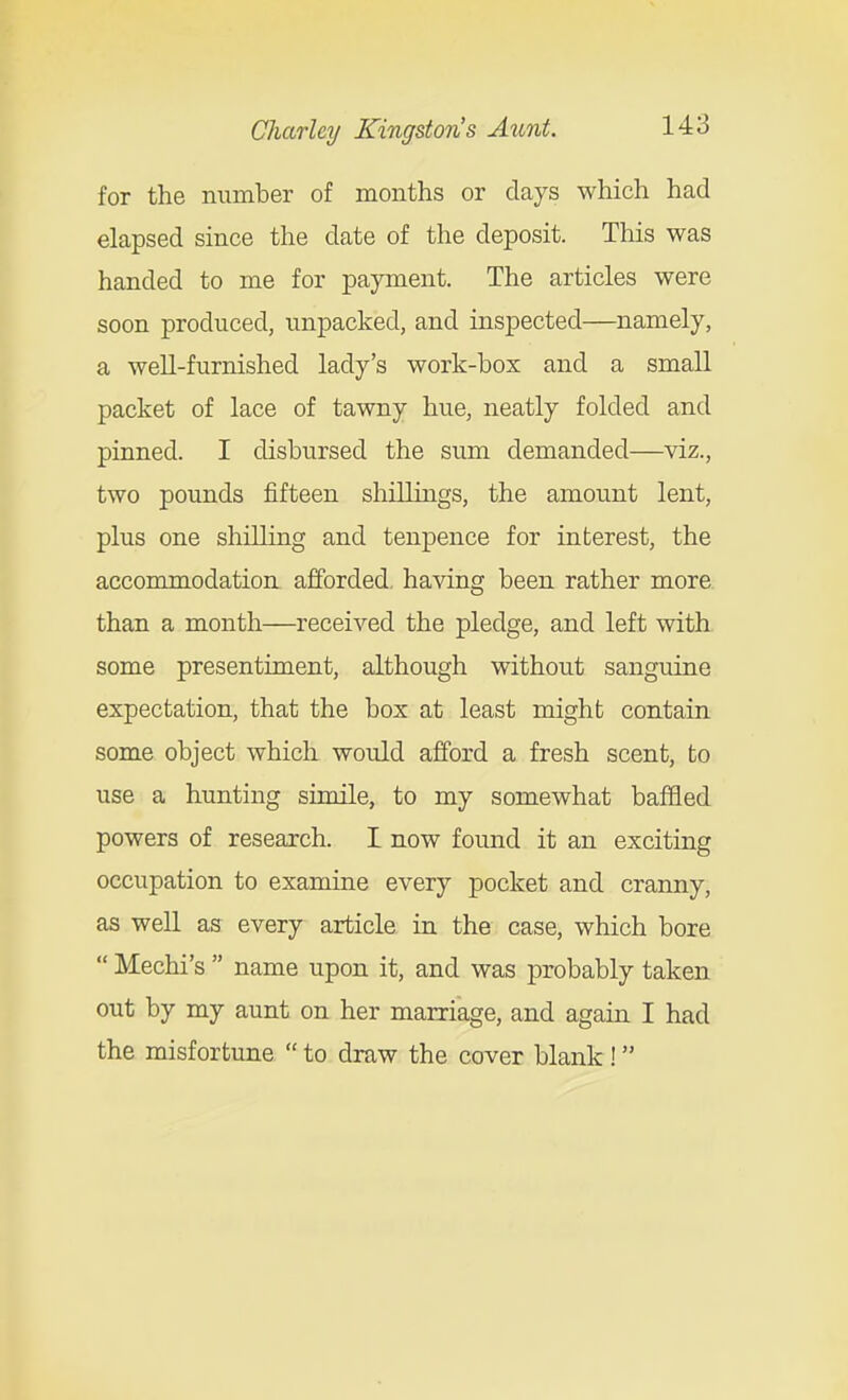 for the number of months or days which had elapsed since the date of the deposit. This was handed to me for payment. The articles were soon produced, unpacked, and inspected—namely, a well-furnished lady's work-box and a small packet of lace of tawny hue, neatly folded and pinned. I disbursed the sum demanded—viz., two pounds fifteen shillings, the amount lent, plus one shilling and tenpence for interest, the accommodation afforded, having been rather more, than a month—received the pledge, and left with, some presentiment, although without sanguine expectation, that the box at least might contain some object which would afford a fresh scent, to use a hunting simile, to my somewhat baffled powers of research. I now found it an exciting occupation to examine every pocket and cranny, as well as every article in the case, which bore  Mechi's  name upon it, and was probably taken out by my aunt on her marriage, and again I had the misfortune  to draw the cover blank !