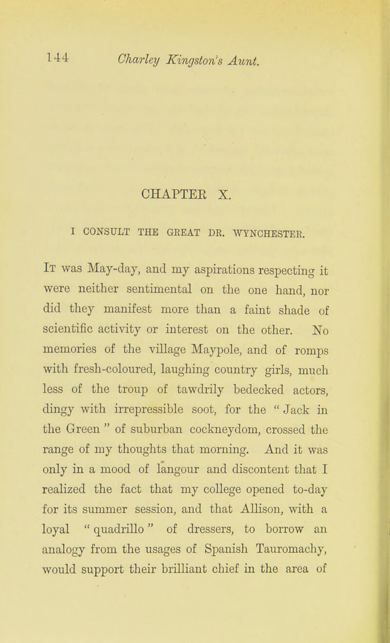 CHAPTEE X. I CONSULT THE GEEAT DR. WYNCHESTEE. It was May-day, and my aspirations respecting it were neither sentimental on the one hand, nor did they manifest more than a faint shade of scientific activity or interest on the other. No memories of the village Maypole, and of romps with fresh-coloured, laughing country girls, much less of the troup of tawdrily bedecked actors, dingy with irrepressible soot, for the  Jack m the Green  of suburban cockneydom, crossed the range of my thoughts that morning. And it was only in a mood of langour and discontent that I realized the fact that my college opened to-day for its summer session, and that Allison, with a loyal  quadrillo of dressers, to borrow an analogy from the usages of Spanish Tauromachy, would support their brilliant chief in the area of