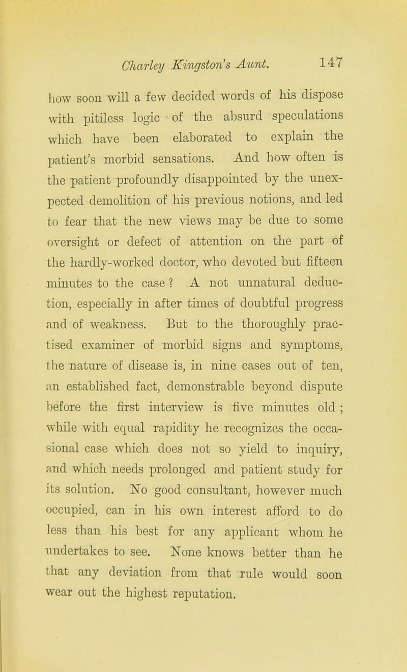 how soon will a few decided words of his dispose with pitiless logic of the absurd speculations which have been elaborated to explain the patient's morbid sensations. And how often is the patient profoundly disappointed by the unex- pected demolition of his previous notions, and led to fear that the new views may be due to some oversight or defect of attention on the part of the hardly-worked doctor, who devoted but fifteen minutes to the case ? A not unnatural dedtio- tion, especially in after times of doubtful progress and of weakness. But to the thoroughly prac- tised examiner of morbid signs and symptoms, the nature of disease is, in nine cases out of ten, an established fact, demonstrable beyond dispute before the first interview is five minutes old ; while with equal rapidity he recognizes the occa- sional case which does not so yield to inquiry, and which needs prolonged and patient study for its solution. No good consultant, however much occupied, can in his own interest afford to do less than his best for any applicant whom he undertakes to see. None knows better than he that any deviation from that rule would soon wear out the highest reputation.
