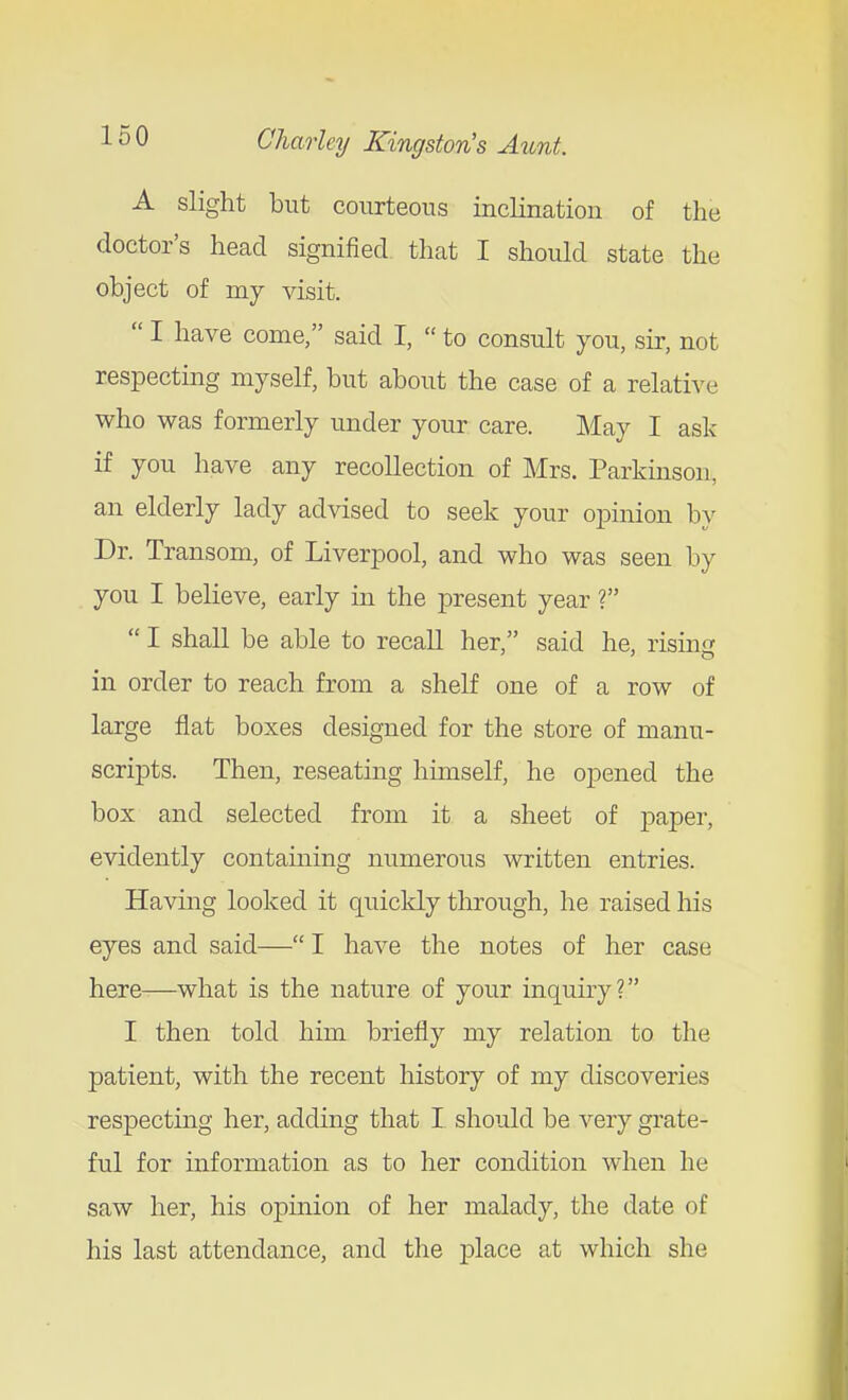 A slight but courteous inclination of the doctor's head signified that I should state the object of my visit.  I have come, said I,  to consult you, sir, not respecting myself, but about the case of a relative who was formerly under your care. May I ask if you have any recollection of Mrs. Parkinson, an elderly lady advised to seek your oj^inion by Dr. Transom, of Liverpool, and who was seen by you I believe, early in the present year ?  I shall be able to recall her, said he, rising in order to reach from a shelf one of a row of large flat boxes designed for the store of manu- scripts. Then, reseating himself, he opened the box and selected from it a sheet of paper, evidently containing numerous written entries. Having looked it quicldy through, he raised his eyes and said— I have the notes of her case here—what is the nature of your inquiry? I then told him briefly my relation to the patient, with the recent history of my discoveries respecting her, adding that I should be very grate- ful for information as to her condition when he saw her, his opinion of her malady, the date of his last attendance, and the place at which she