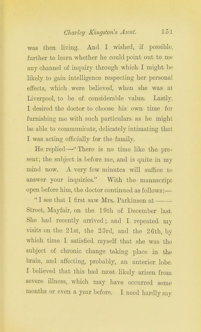 was then living. And I wished, if possible, further to learn whether he could point out to me any channel of inquiry through which I might be likely to gain intelligence respecting her personal effects, which were believed, when she was at Liverpool, to be of considerable value. Lastly, I desired the doctor to choose his own time foi' furnishing me with such particulars as he might be able to communicate, delicately intimating that I was acting officially for the family. He replied—■ There is no time like the pre- sent; the subject is before me, and is quite in my mind now. A very few minutes will suffice to answer your inquiries. With the manuscript open before him, the doctor contmued as follows:—  I see that I first saw Mrs. Parkinson at Street, Mayfair, on the 19th of December last. She had recently arrived; and I repeated my visits on the 21st, the 23rd, and the 26 th, by which time I satisfied myself that she was the subject of chronic change taking place in the bram, and affecting, probably, an anterior lobe. I believed that this had most likely arisen from severe illness, which may have occurred some months or even a year before. I need hardly say