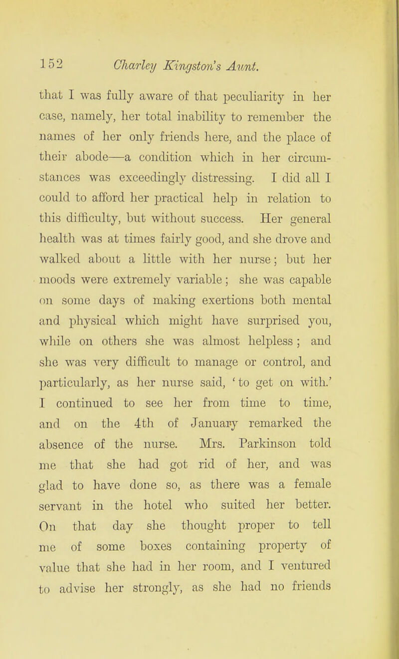 that I was fully aware of thab peculiarity in her case, namely, her total inability to remember the names of her only friends liere, and the place of their abode—a condition which in her circum- stances was exceedingly distressing. I did all I could to afford her practical help in relation to this difficulty, but without success. Her general health was at times fairly good, and she drove and walked about a little with her nurse; but her moods were extremely variable; she was capable on some days of making exertions both mental and physical wliich might have surprised you, wliile on others she was almost helpless ; and she was very difficult to manage or control, and particularly, as her nurse said, ' to get on with.' I continued to see her from time to time, and on the 4th of January remarked the absence of the nurse. Mrs. Parkinson told me that she had got rid of her, and was glad to have done so, as there was a female servant in the hotel who suited her better. On that day she thought proper to tell me of some boxes containing property of value that she had in her room, and I ventured to advise her strongly, as she had no friends