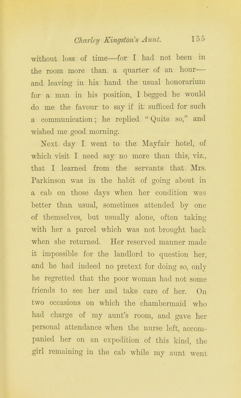 without loss of time—for I had not been in the room more than a quarter of an hour— and leaving in his hand the usual honorarium for a man in his position, I begged he would do me the favour to say if it sufficed for such a communication; he replied  Quite so, and wished me good, morning. Next day I went to the Mayfair hotel, of which visit I need say no more than this, viz., that I learned from the servants that Mrs. Parkinson was in the habit of going about in a cab on those days when her condition was better than usual, sometimes attended by one of themselves, but usually alone, often taking with her a parcel which was not brought back when she returned. Her reserved manner made it impossible for the landlord to question her, and he had indeed no pretext for doing so, only he regretted that the poor woman had not some friends to see her and take care of her. On two occasions on which the chambermaid who liad charge of my aunt's room, and gave her personal attendance when the nurse left, accom- panied her on an expedition of this kind, the girl remaining in the cab while my aunt went
